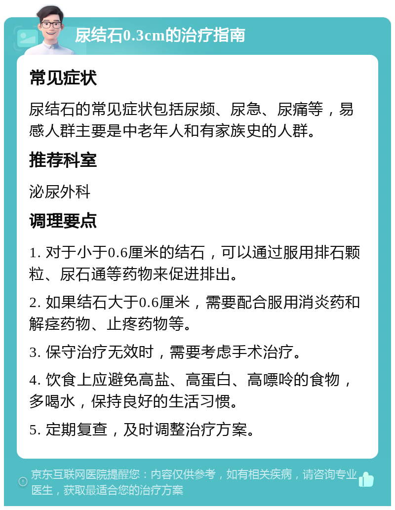 尿结石0.3cm的治疗指南 常见症状 尿结石的常见症状包括尿频、尿急、尿痛等，易感人群主要是中老年人和有家族史的人群。 推荐科室 泌尿外科 调理要点 1. 对于小于0.6厘米的结石，可以通过服用排石颗粒、尿石通等药物来促进排出。 2. 如果结石大于0.6厘米，需要配合服用消炎药和解痉药物、止疼药物等。 3. 保守治疗无效时，需要考虑手术治疗。 4. 饮食上应避免高盐、高蛋白、高嘌呤的食物，多喝水，保持良好的生活习惯。 5. 定期复查，及时调整治疗方案。