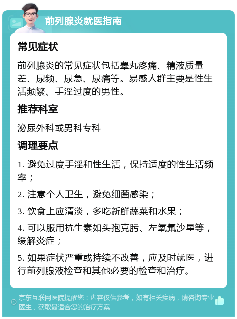 前列腺炎就医指南 常见症状 前列腺炎的常见症状包括睾丸疼痛、精液质量差、尿频、尿急、尿痛等。易感人群主要是性生活频繁、手淫过度的男性。 推荐科室 泌尿外科或男科专科 调理要点 1. 避免过度手淫和性生活，保持适度的性生活频率； 2. 注意个人卫生，避免细菌感染； 3. 饮食上应清淡，多吃新鲜蔬菜和水果； 4. 可以服用抗生素如头孢克肟、左氧氟沙星等，缓解炎症； 5. 如果症状严重或持续不改善，应及时就医，进行前列腺液检查和其他必要的检查和治疗。