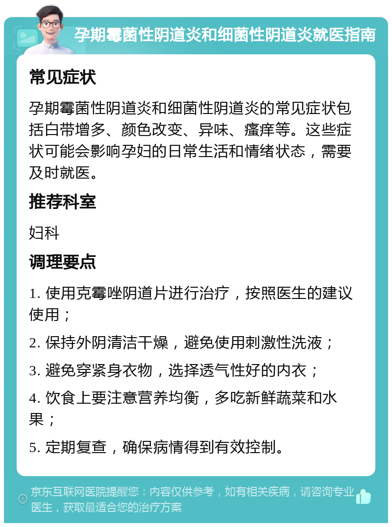 孕期霉菌性阴道炎和细菌性阴道炎就医指南 常见症状 孕期霉菌性阴道炎和细菌性阴道炎的常见症状包括白带增多、颜色改变、异味、瘙痒等。这些症状可能会影响孕妇的日常生活和情绪状态，需要及时就医。 推荐科室 妇科 调理要点 1. 使用克霉唑阴道片进行治疗，按照医生的建议使用； 2. 保持外阴清洁干燥，避免使用刺激性洗液； 3. 避免穿紧身衣物，选择透气性好的内衣； 4. 饮食上要注意营养均衡，多吃新鲜蔬菜和水果； 5. 定期复查，确保病情得到有效控制。