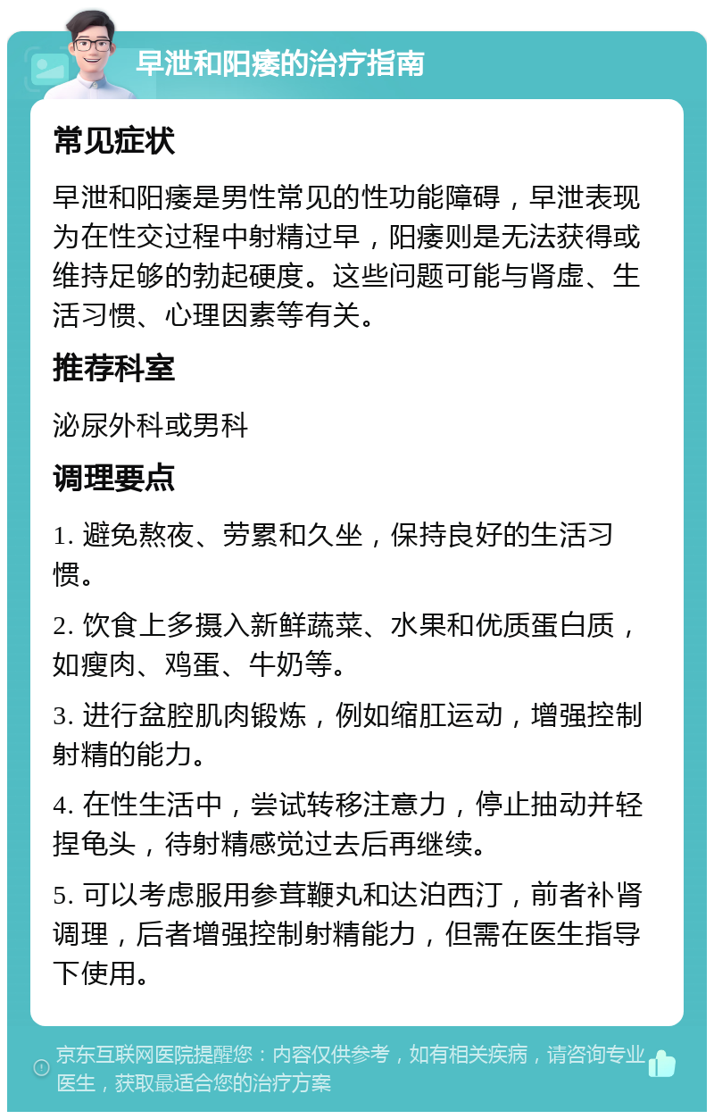 早泄和阳痿的治疗指南 常见症状 早泄和阳痿是男性常见的性功能障碍，早泄表现为在性交过程中射精过早，阳痿则是无法获得或维持足够的勃起硬度。这些问题可能与肾虚、生活习惯、心理因素等有关。 推荐科室 泌尿外科或男科 调理要点 1. 避免熬夜、劳累和久坐，保持良好的生活习惯。 2. 饮食上多摄入新鲜蔬菜、水果和优质蛋白质，如瘦肉、鸡蛋、牛奶等。 3. 进行盆腔肌肉锻炼，例如缩肛运动，增强控制射精的能力。 4. 在性生活中，尝试转移注意力，停止抽动并轻捏龟头，待射精感觉过去后再继续。 5. 可以考虑服用参茸鞭丸和达泊西汀，前者补肾调理，后者增强控制射精能力，但需在医生指导下使用。