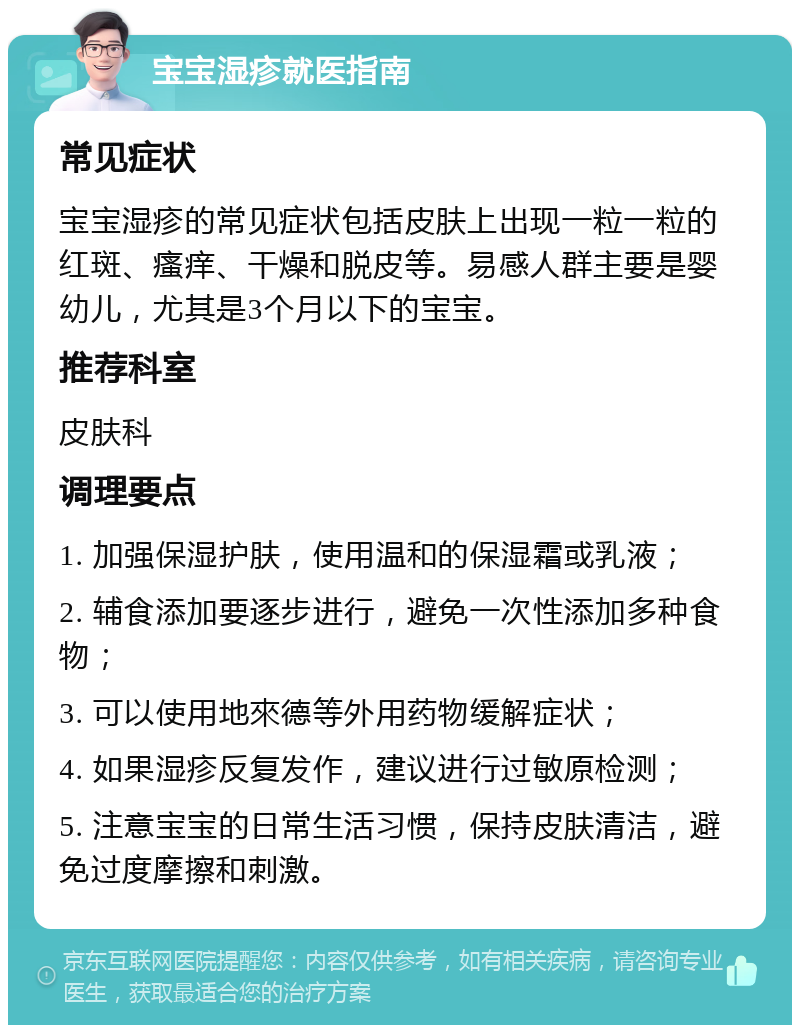 宝宝湿疹就医指南 常见症状 宝宝湿疹的常见症状包括皮肤上出现一粒一粒的红斑、瘙痒、干燥和脱皮等。易感人群主要是婴幼儿，尤其是3个月以下的宝宝。 推荐科室 皮肤科 调理要点 1. 加强保湿护肤，使用温和的保湿霜或乳液； 2. 辅食添加要逐步进行，避免一次性添加多种食物； 3. 可以使用地來德等外用药物缓解症状； 4. 如果湿疹反复发作，建议进行过敏原检测； 5. 注意宝宝的日常生活习惯，保持皮肤清洁，避免过度摩擦和刺激。