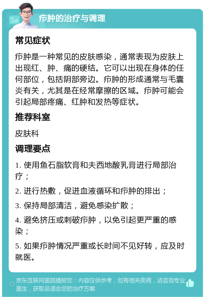 疖肿的治疗与调理 常见症状 疖肿是一种常见的皮肤感染，通常表现为皮肤上出现红、肿、痛的硬结。它可以出现在身体的任何部位，包括阴部旁边。疖肿的形成通常与毛囊炎有关，尤其是在经常摩擦的区域。疖肿可能会引起局部疼痛、红肿和发热等症状。 推荐科室 皮肤科 调理要点 1. 使用鱼石脂软膏和夫西地酸乳膏进行局部治疗； 2. 进行热敷，促进血液循环和疖肿的排出； 3. 保持局部清洁，避免感染扩散； 4. 避免挤压或刺破疖肿，以免引起更严重的感染； 5. 如果疖肿情况严重或长时间不见好转，应及时就医。