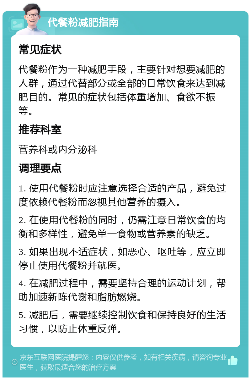 代餐粉减肥指南 常见症状 代餐粉作为一种减肥手段，主要针对想要减肥的人群，通过代替部分或全部的日常饮食来达到减肥目的。常见的症状包括体重增加、食欲不振等。 推荐科室 营养科或内分泌科 调理要点 1. 使用代餐粉时应注意选择合适的产品，避免过度依赖代餐粉而忽视其他营养的摄入。 2. 在使用代餐粉的同时，仍需注意日常饮食的均衡和多样性，避免单一食物或营养素的缺乏。 3. 如果出现不适症状，如恶心、呕吐等，应立即停止使用代餐粉并就医。 4. 在减肥过程中，需要坚持合理的运动计划，帮助加速新陈代谢和脂肪燃烧。 5. 减肥后，需要继续控制饮食和保持良好的生活习惯，以防止体重反弹。