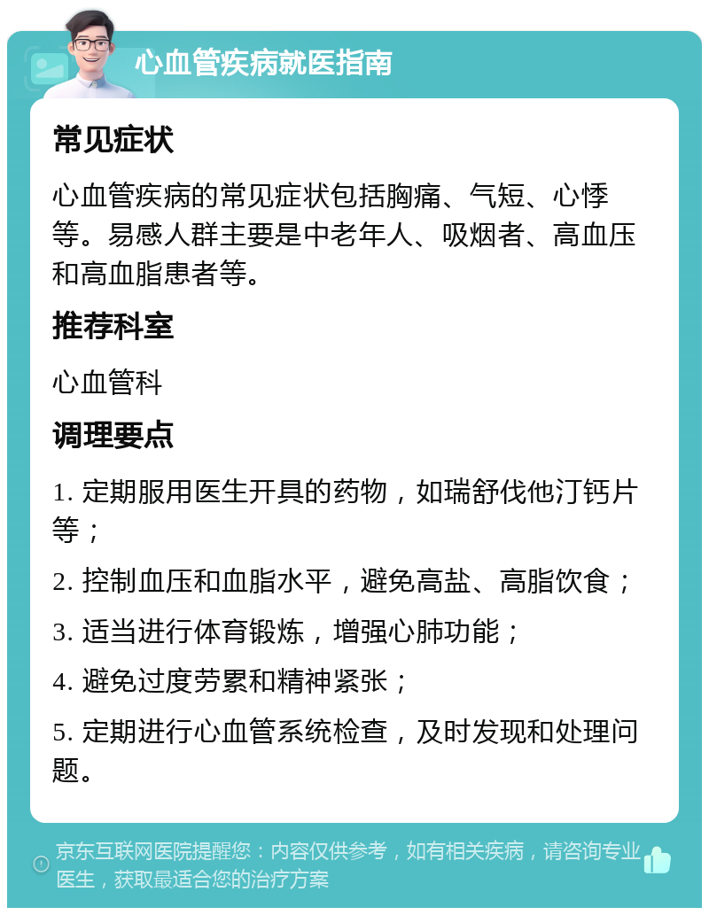 心血管疾病就医指南 常见症状 心血管疾病的常见症状包括胸痛、气短、心悸等。易感人群主要是中老年人、吸烟者、高血压和高血脂患者等。 推荐科室 心血管科 调理要点 1. 定期服用医生开具的药物，如瑞舒伐他汀钙片等； 2. 控制血压和血脂水平，避免高盐、高脂饮食； 3. 适当进行体育锻炼，增强心肺功能； 4. 避免过度劳累和精神紧张； 5. 定期进行心血管系统检查，及时发现和处理问题。