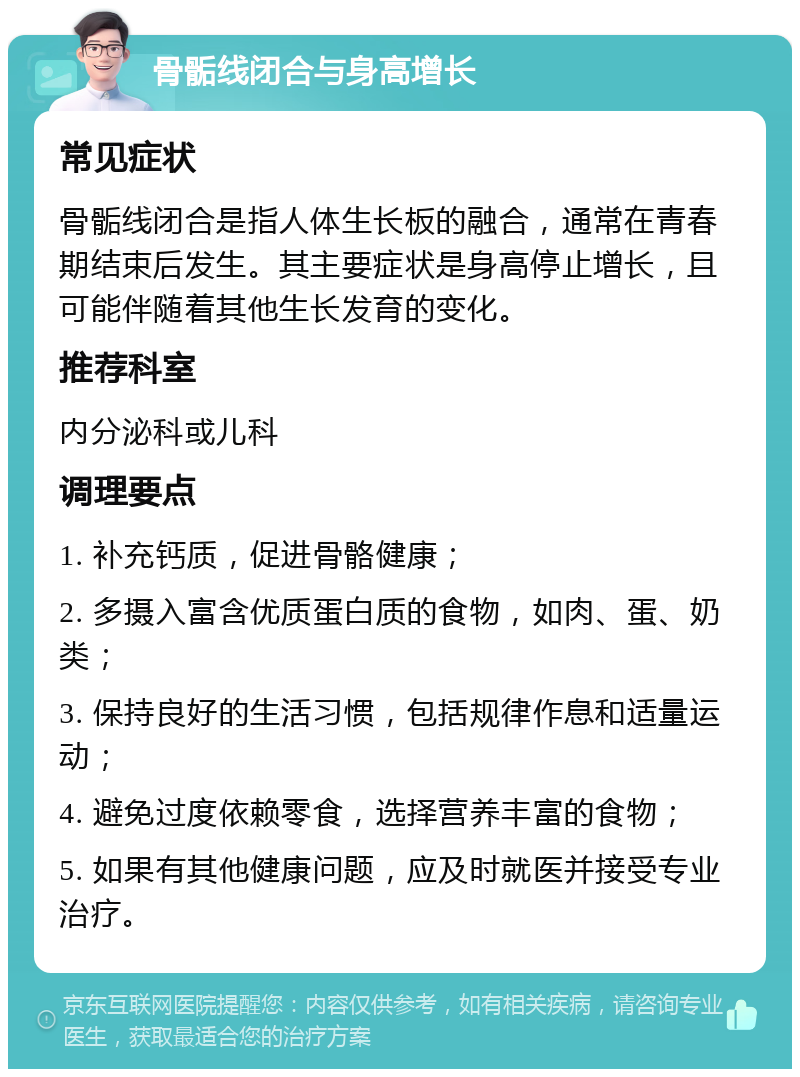 骨骺线闭合与身高增长 常见症状 骨骺线闭合是指人体生长板的融合，通常在青春期结束后发生。其主要症状是身高停止增长，且可能伴随着其他生长发育的变化。 推荐科室 内分泌科或儿科 调理要点 1. 补充钙质，促进骨骼健康； 2. 多摄入富含优质蛋白质的食物，如肉、蛋、奶类； 3. 保持良好的生活习惯，包括规律作息和适量运动； 4. 避免过度依赖零食，选择营养丰富的食物； 5. 如果有其他健康问题，应及时就医并接受专业治疗。