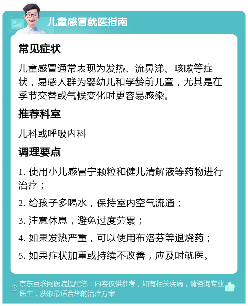 儿童感冒就医指南 常见症状 儿童感冒通常表现为发热、流鼻涕、咳嗽等症状，易感人群为婴幼儿和学龄前儿童，尤其是在季节交替或气候变化时更容易感染。 推荐科室 儿科或呼吸内科 调理要点 1. 使用小儿感冒宁颗粒和健儿清解液等药物进行治疗； 2. 给孩子多喝水，保持室内空气流通； 3. 注意休息，避免过度劳累； 4. 如果发热严重，可以使用布洛芬等退烧药； 5. 如果症状加重或持续不改善，应及时就医。