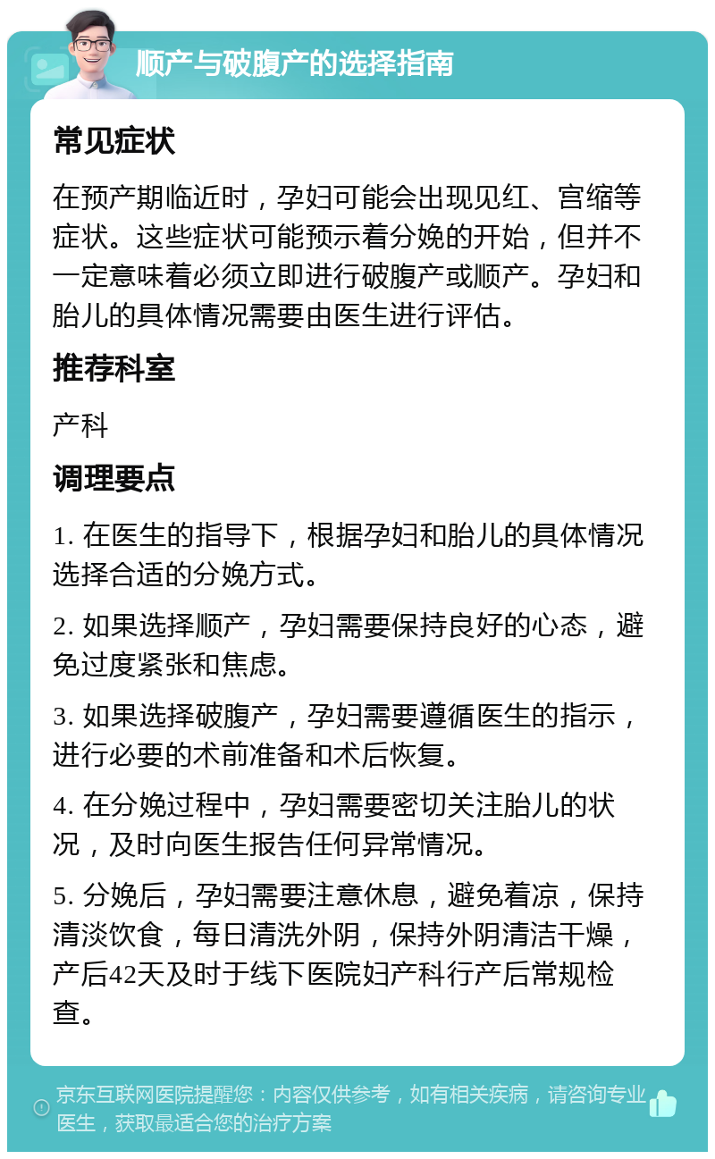 顺产与破腹产的选择指南 常见症状 在预产期临近时，孕妇可能会出现见红、宫缩等症状。这些症状可能预示着分娩的开始，但并不一定意味着必须立即进行破腹产或顺产。孕妇和胎儿的具体情况需要由医生进行评估。 推荐科室 产科 调理要点 1. 在医生的指导下，根据孕妇和胎儿的具体情况选择合适的分娩方式。 2. 如果选择顺产，孕妇需要保持良好的心态，避免过度紧张和焦虑。 3. 如果选择破腹产，孕妇需要遵循医生的指示，进行必要的术前准备和术后恢复。 4. 在分娩过程中，孕妇需要密切关注胎儿的状况，及时向医生报告任何异常情况。 5. 分娩后，孕妇需要注意休息，避免着凉，保持清淡饮食，每日清洗外阴，保持外阴清洁干燥，产后42天及时于线下医院妇产科行产后常规检查。