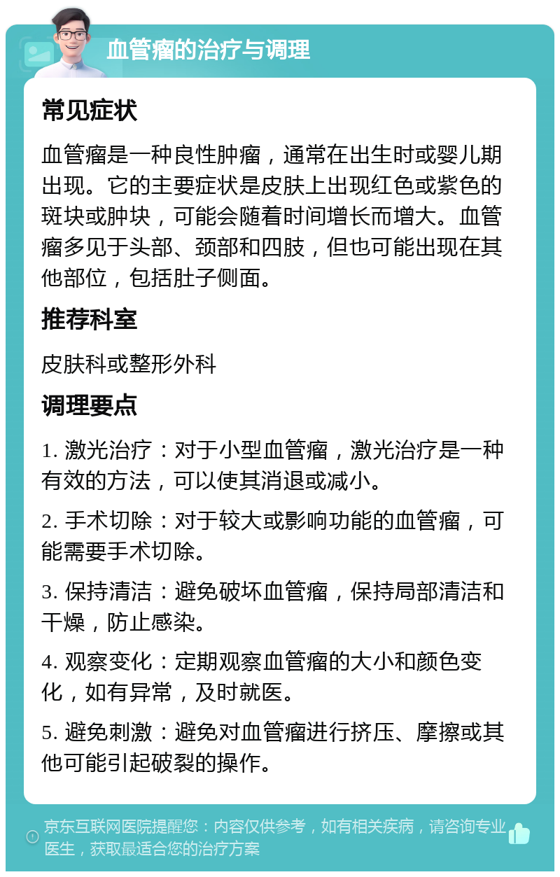 血管瘤的治疗与调理 常见症状 血管瘤是一种良性肿瘤，通常在出生时或婴儿期出现。它的主要症状是皮肤上出现红色或紫色的斑块或肿块，可能会随着时间增长而增大。血管瘤多见于头部、颈部和四肢，但也可能出现在其他部位，包括肚子侧面。 推荐科室 皮肤科或整形外科 调理要点 1. 激光治疗：对于小型血管瘤，激光治疗是一种有效的方法，可以使其消退或减小。 2. 手术切除：对于较大或影响功能的血管瘤，可能需要手术切除。 3. 保持清洁：避免破坏血管瘤，保持局部清洁和干燥，防止感染。 4. 观察变化：定期观察血管瘤的大小和颜色变化，如有异常，及时就医。 5. 避免刺激：避免对血管瘤进行挤压、摩擦或其他可能引起破裂的操作。