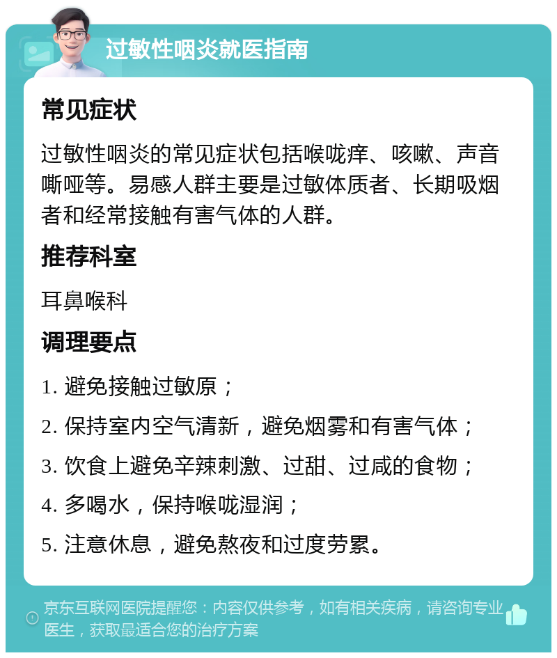 过敏性咽炎就医指南 常见症状 过敏性咽炎的常见症状包括喉咙痒、咳嗽、声音嘶哑等。易感人群主要是过敏体质者、长期吸烟者和经常接触有害气体的人群。 推荐科室 耳鼻喉科 调理要点 1. 避免接触过敏原； 2. 保持室内空气清新，避免烟雾和有害气体； 3. 饮食上避免辛辣刺激、过甜、过咸的食物； 4. 多喝水，保持喉咙湿润； 5. 注意休息，避免熬夜和过度劳累。