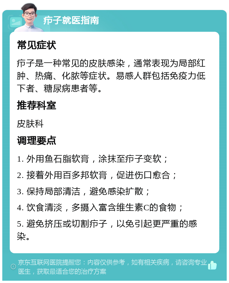 疖子就医指南 常见症状 疖子是一种常见的皮肤感染，通常表现为局部红肿、热痛、化脓等症状。易感人群包括免疫力低下者、糖尿病患者等。 推荐科室 皮肤科 调理要点 1. 外用鱼石脂软膏，涂抹至疖子变软； 2. 接着外用百多邦软膏，促进伤口愈合； 3. 保持局部清洁，避免感染扩散； 4. 饮食清淡，多摄入富含维生素C的食物； 5. 避免挤压或切割疖子，以免引起更严重的感染。