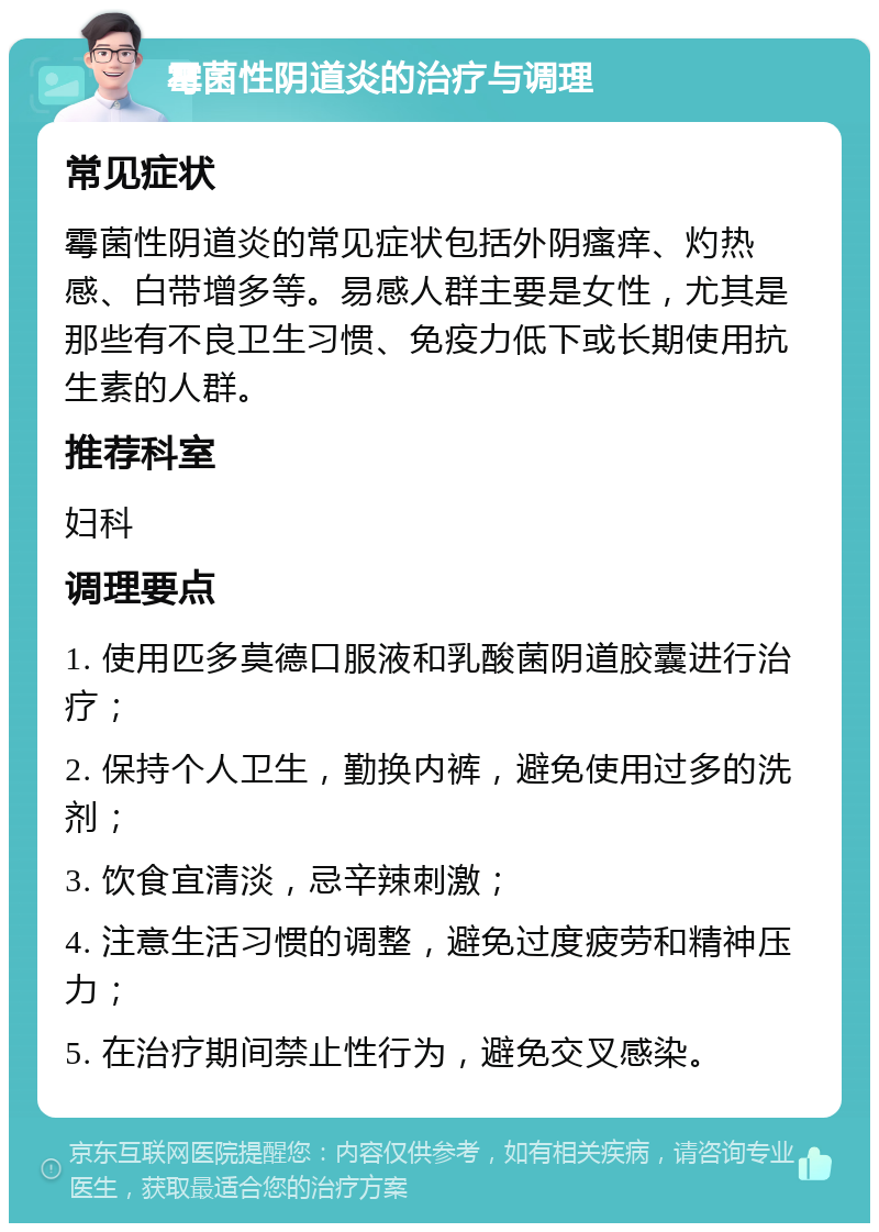 霉菌性阴道炎的治疗与调理 常见症状 霉菌性阴道炎的常见症状包括外阴瘙痒、灼热感、白带增多等。易感人群主要是女性，尤其是那些有不良卫生习惯、免疫力低下或长期使用抗生素的人群。 推荐科室 妇科 调理要点 1. 使用匹多莫德口服液和乳酸菌阴道胶囊进行治疗； 2. 保持个人卫生，勤换内裤，避免使用过多的洗剂； 3. 饮食宜清淡，忌辛辣刺激； 4. 注意生活习惯的调整，避免过度疲劳和精神压力； 5. 在治疗期间禁止性行为，避免交叉感染。