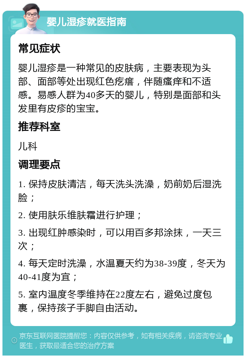 婴儿湿疹就医指南 常见症状 婴儿湿疹是一种常见的皮肤病，主要表现为头部、面部等处出现红色疙瘩，伴随瘙痒和不适感。易感人群为40多天的婴儿，特别是面部和头发里有皮疹的宝宝。 推荐科室 儿科 调理要点 1. 保持皮肤清洁，每天洗头洗澡，奶前奶后湿洗脸； 2. 使用肤乐维肤霜进行护理； 3. 出现红肿感染时，可以用百多邦涂抹，一天三次； 4. 每天定时洗澡，水温夏天约为38-39度，冬天为40-41度为宜； 5. 室内温度冬季维持在22度左右，避免过度包裹，保持孩子手脚自由活动。