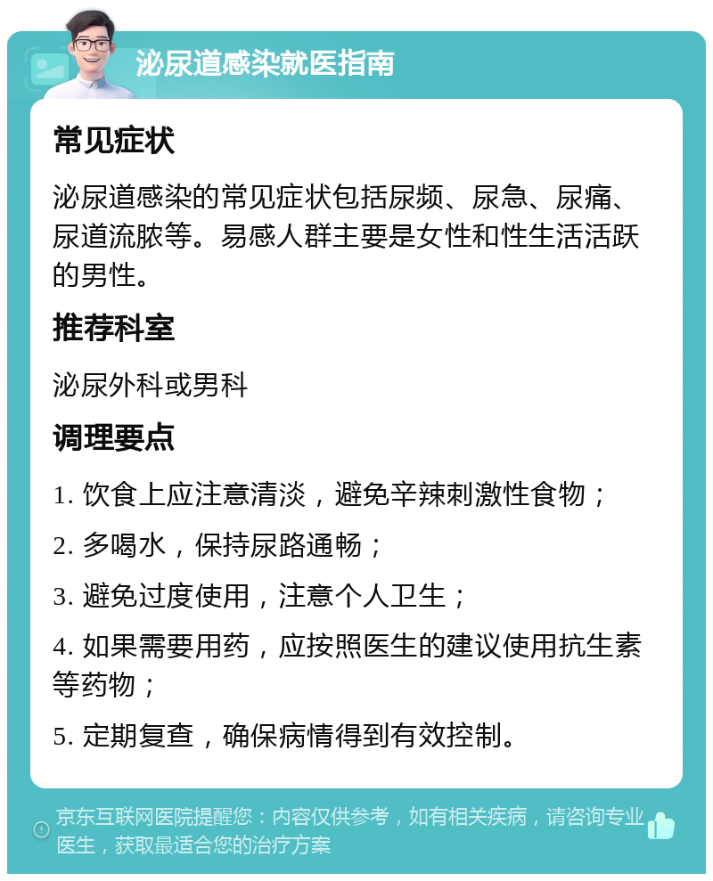 泌尿道感染就医指南 常见症状 泌尿道感染的常见症状包括尿频、尿急、尿痛、尿道流脓等。易感人群主要是女性和性生活活跃的男性。 推荐科室 泌尿外科或男科 调理要点 1. 饮食上应注意清淡，避免辛辣刺激性食物； 2. 多喝水，保持尿路通畅； 3. 避免过度使用，注意个人卫生； 4. 如果需要用药，应按照医生的建议使用抗生素等药物； 5. 定期复查，确保病情得到有效控制。