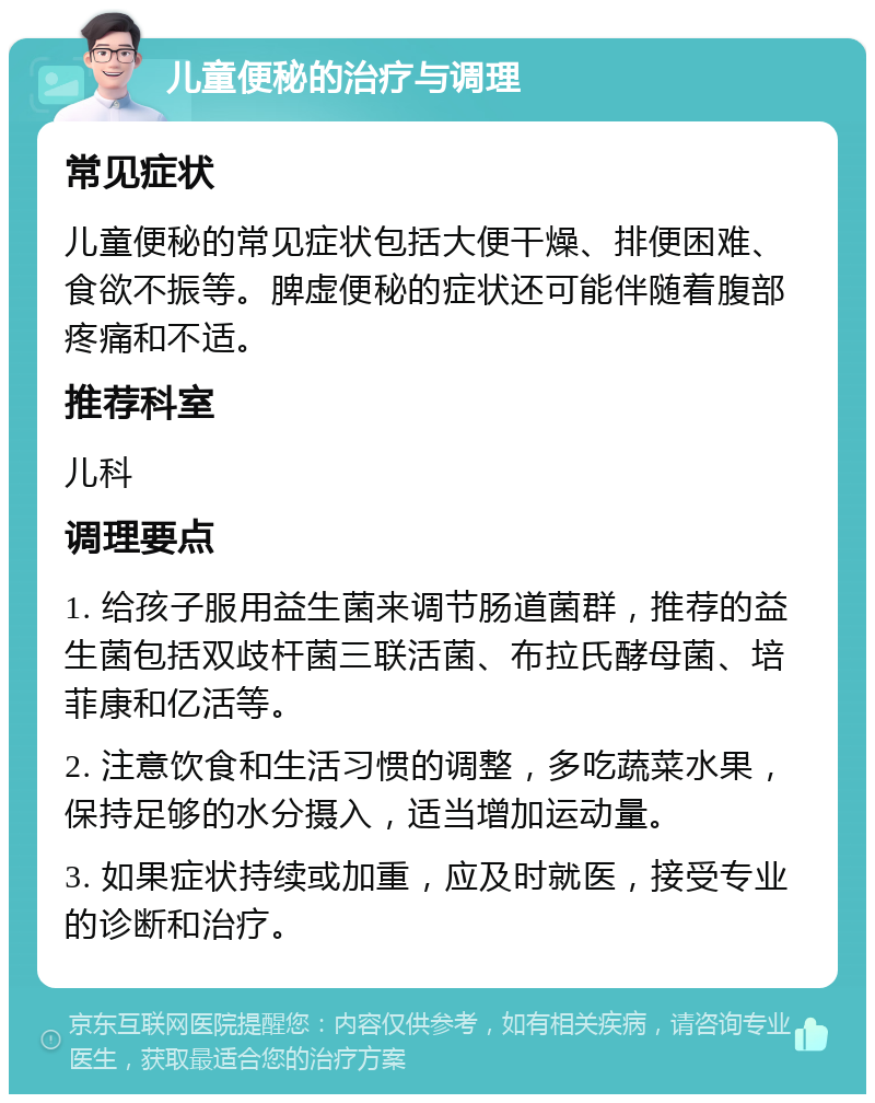 儿童便秘的治疗与调理 常见症状 儿童便秘的常见症状包括大便干燥、排便困难、食欲不振等。脾虚便秘的症状还可能伴随着腹部疼痛和不适。 推荐科室 儿科 调理要点 1. 给孩子服用益生菌来调节肠道菌群，推荐的益生菌包括双歧杆菌三联活菌、布拉氏酵母菌、培菲康和亿活等。 2. 注意饮食和生活习惯的调整，多吃蔬菜水果，保持足够的水分摄入，适当增加运动量。 3. 如果症状持续或加重，应及时就医，接受专业的诊断和治疗。