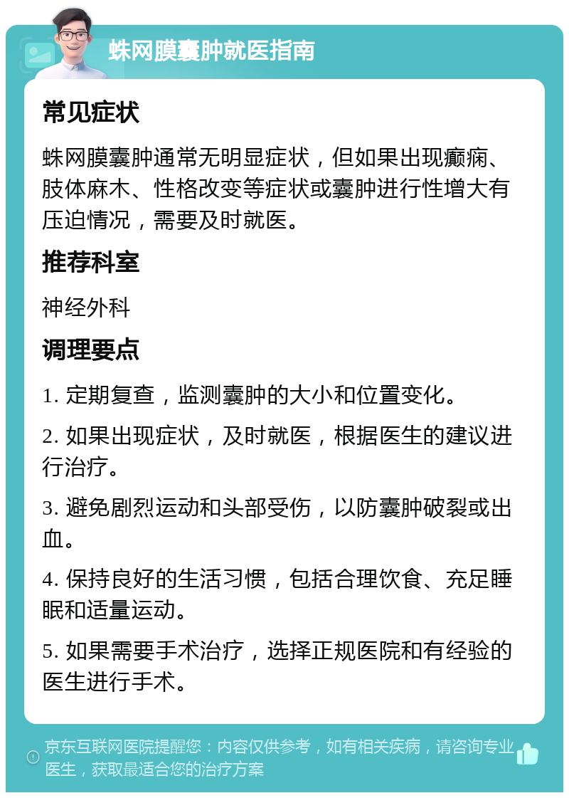 蛛网膜囊肿就医指南 常见症状 蛛网膜囊肿通常无明显症状，但如果出现癫痫、肢体麻木、性格改变等症状或囊肿进行性增大有压迫情况，需要及时就医。 推荐科室 神经外科 调理要点 1. 定期复查，监测囊肿的大小和位置变化。 2. 如果出现症状，及时就医，根据医生的建议进行治疗。 3. 避免剧烈运动和头部受伤，以防囊肿破裂或出血。 4. 保持良好的生活习惯，包括合理饮食、充足睡眠和适量运动。 5. 如果需要手术治疗，选择正规医院和有经验的医生进行手术。