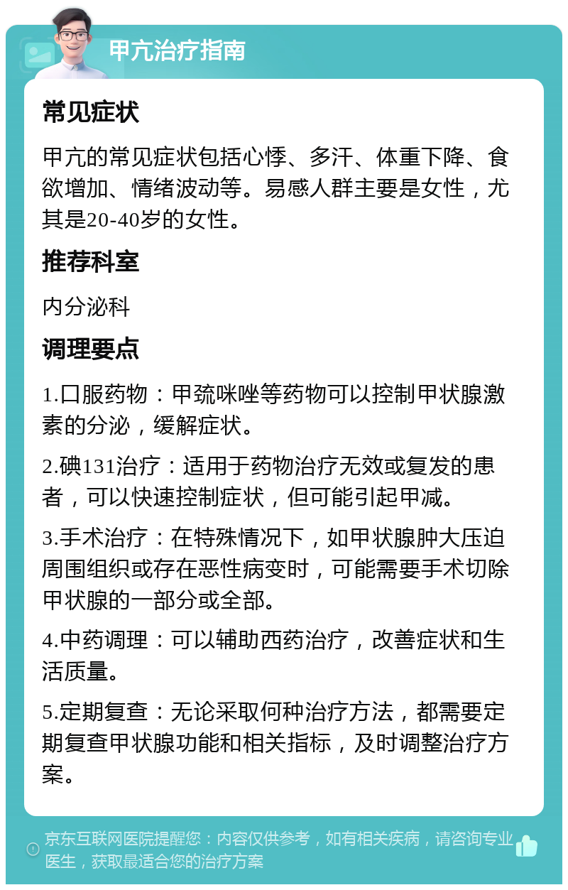 甲亢治疗指南 常见症状 甲亢的常见症状包括心悸、多汗、体重下降、食欲增加、情绪波动等。易感人群主要是女性，尤其是20-40岁的女性。 推荐科室 内分泌科 调理要点 1.口服药物：甲巯咪唑等药物可以控制甲状腺激素的分泌，缓解症状。 2.碘131治疗：适用于药物治疗无效或复发的患者，可以快速控制症状，但可能引起甲减。 3.手术治疗：在特殊情况下，如甲状腺肿大压迫周围组织或存在恶性病变时，可能需要手术切除甲状腺的一部分或全部。 4.中药调理：可以辅助西药治疗，改善症状和生活质量。 5.定期复查：无论采取何种治疗方法，都需要定期复查甲状腺功能和相关指标，及时调整治疗方案。