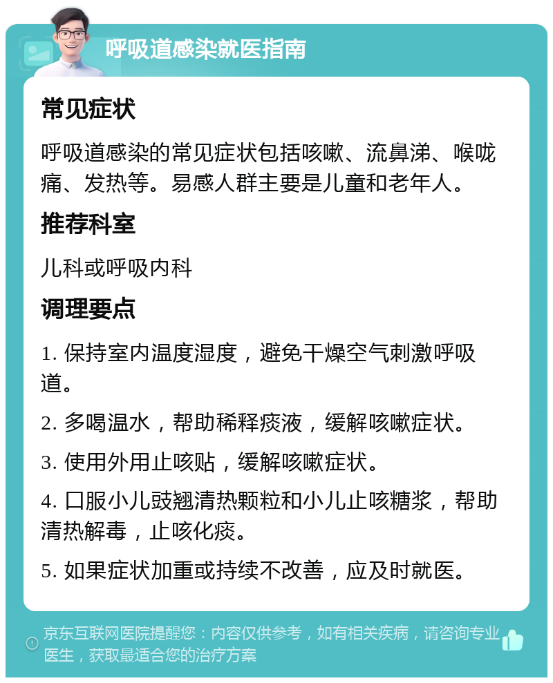 呼吸道感染就医指南 常见症状 呼吸道感染的常见症状包括咳嗽、流鼻涕、喉咙痛、发热等。易感人群主要是儿童和老年人。 推荐科室 儿科或呼吸内科 调理要点 1. 保持室内温度湿度，避免干燥空气刺激呼吸道。 2. 多喝温水，帮助稀释痰液，缓解咳嗽症状。 3. 使用外用止咳贴，缓解咳嗽症状。 4. 口服小儿豉翘清热颗粒和小儿止咳糖浆，帮助清热解毒，止咳化痰。 5. 如果症状加重或持续不改善，应及时就医。