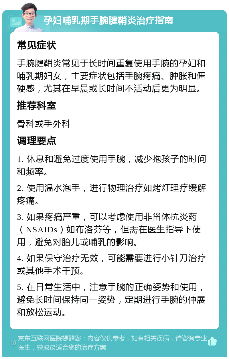 孕妇哺乳期手腕腱鞘炎治疗指南 常见症状 手腕腱鞘炎常见于长时间重复使用手腕的孕妇和哺乳期妇女，主要症状包括手腕疼痛、肿胀和僵硬感，尤其在早晨或长时间不活动后更为明显。 推荐科室 骨科或手外科 调理要点 1. 休息和避免过度使用手腕，减少抱孩子的时间和频率。 2. 使用温水泡手，进行物理治疗如烤灯理疗缓解疼痛。 3. 如果疼痛严重，可以考虑使用非甾体抗炎药（NSAIDs）如布洛芬等，但需在医生指导下使用，避免对胎儿或哺乳的影响。 4. 如果保守治疗无效，可能需要进行小针刀治疗或其他手术干预。 5. 在日常生活中，注意手腕的正确姿势和使用，避免长时间保持同一姿势，定期进行手腕的伸展和放松运动。