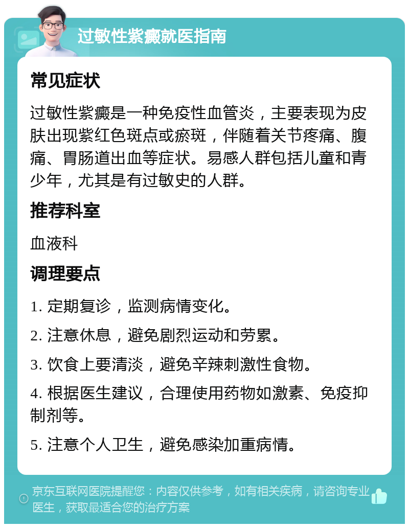 过敏性紫癜就医指南 常见症状 过敏性紫癜是一种免疫性血管炎，主要表现为皮肤出现紫红色斑点或瘀斑，伴随着关节疼痛、腹痛、胃肠道出血等症状。易感人群包括儿童和青少年，尤其是有过敏史的人群。 推荐科室 血液科 调理要点 1. 定期复诊，监测病情变化。 2. 注意休息，避免剧烈运动和劳累。 3. 饮食上要清淡，避免辛辣刺激性食物。 4. 根据医生建议，合理使用药物如激素、免疫抑制剂等。 5. 注意个人卫生，避免感染加重病情。