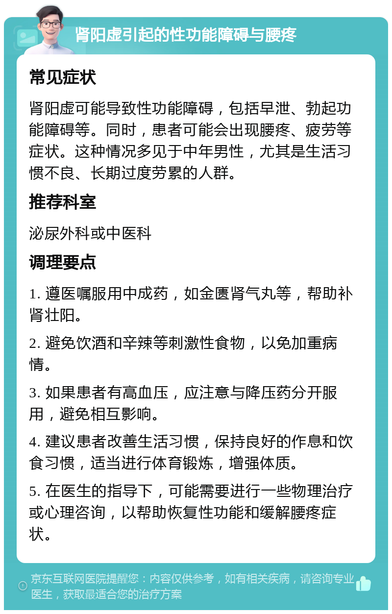 肾阳虚引起的性功能障碍与腰疼 常见症状 肾阳虚可能导致性功能障碍，包括早泄、勃起功能障碍等。同时，患者可能会出现腰疼、疲劳等症状。这种情况多见于中年男性，尤其是生活习惯不良、长期过度劳累的人群。 推荐科室 泌尿外科或中医科 调理要点 1. 遵医嘱服用中成药，如金匮肾气丸等，帮助补肾壮阳。 2. 避免饮酒和辛辣等刺激性食物，以免加重病情。 3. 如果患者有高血压，应注意与降压药分开服用，避免相互影响。 4. 建议患者改善生活习惯，保持良好的作息和饮食习惯，适当进行体育锻炼，增强体质。 5. 在医生的指导下，可能需要进行一些物理治疗或心理咨询，以帮助恢复性功能和缓解腰疼症状。