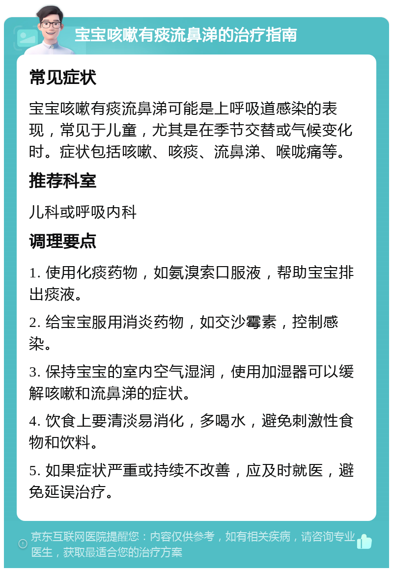 宝宝咳嗽有痰流鼻涕的治疗指南 常见症状 宝宝咳嗽有痰流鼻涕可能是上呼吸道感染的表现，常见于儿童，尤其是在季节交替或气候变化时。症状包括咳嗽、咳痰、流鼻涕、喉咙痛等。 推荐科室 儿科或呼吸内科 调理要点 1. 使用化痰药物，如氨溴索口服液，帮助宝宝排出痰液。 2. 给宝宝服用消炎药物，如交沙霉素，控制感染。 3. 保持宝宝的室内空气湿润，使用加湿器可以缓解咳嗽和流鼻涕的症状。 4. 饮食上要清淡易消化，多喝水，避免刺激性食物和饮料。 5. 如果症状严重或持续不改善，应及时就医，避免延误治疗。