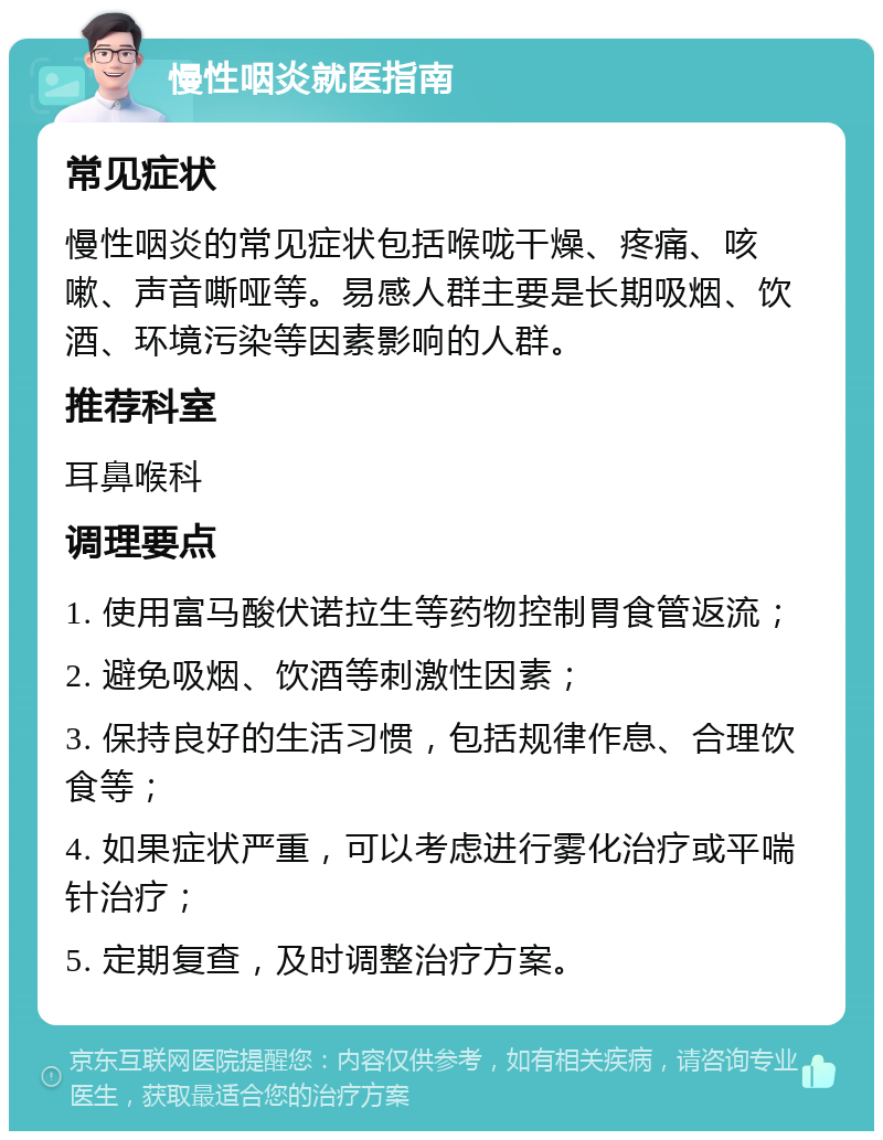 慢性咽炎就医指南 常见症状 慢性咽炎的常见症状包括喉咙干燥、疼痛、咳嗽、声音嘶哑等。易感人群主要是长期吸烟、饮酒、环境污染等因素影响的人群。 推荐科室 耳鼻喉科 调理要点 1. 使用富马酸伏诺拉生等药物控制胃食管返流； 2. 避免吸烟、饮酒等刺激性因素； 3. 保持良好的生活习惯，包括规律作息、合理饮食等； 4. 如果症状严重，可以考虑进行雾化治疗或平喘针治疗； 5. 定期复查，及时调整治疗方案。