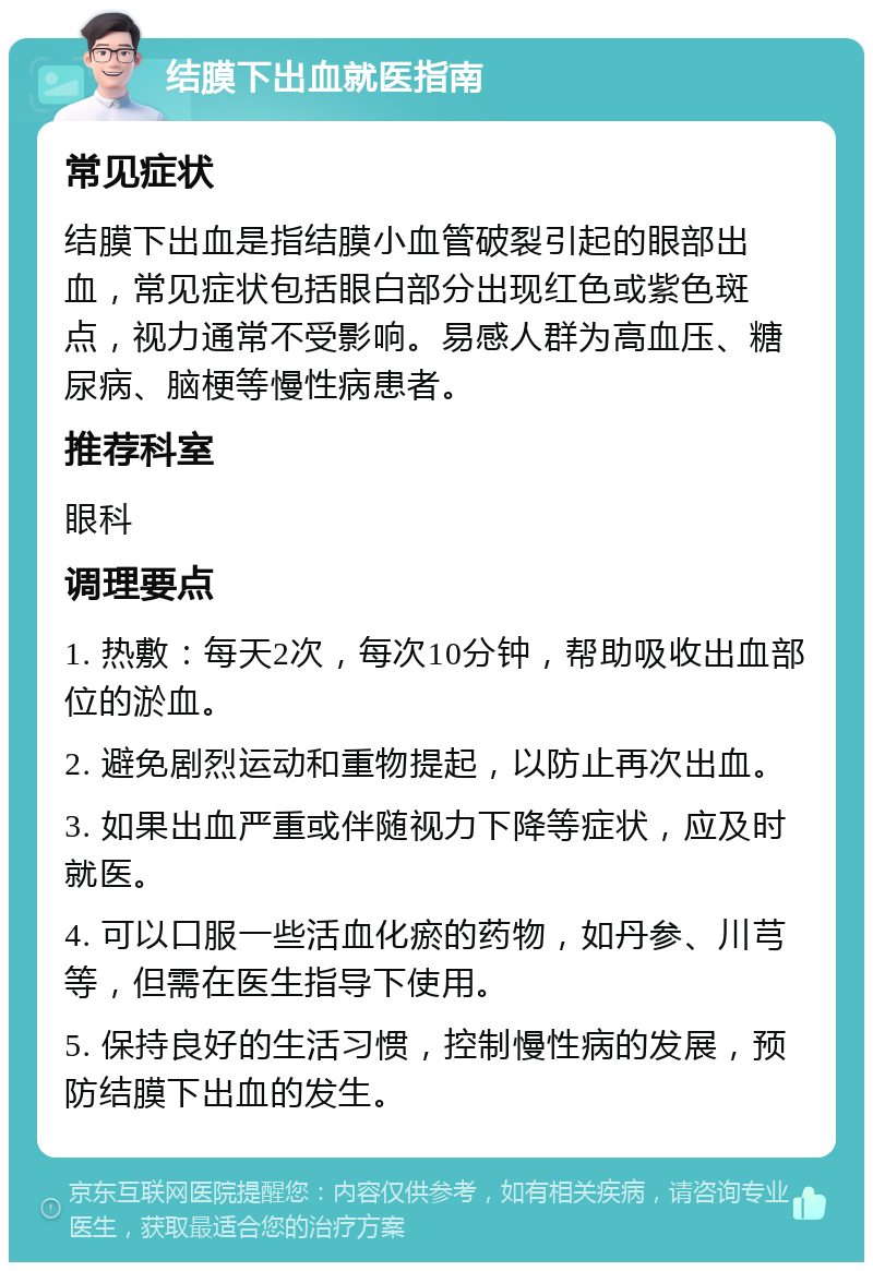 结膜下出血就医指南 常见症状 结膜下出血是指结膜小血管破裂引起的眼部出血，常见症状包括眼白部分出现红色或紫色斑点，视力通常不受影响。易感人群为高血压、糖尿病、脑梗等慢性病患者。 推荐科室 眼科 调理要点 1. 热敷：每天2次，每次10分钟，帮助吸收出血部位的淤血。 2. 避免剧烈运动和重物提起，以防止再次出血。 3. 如果出血严重或伴随视力下降等症状，应及时就医。 4. 可以口服一些活血化瘀的药物，如丹参、川芎等，但需在医生指导下使用。 5. 保持良好的生活习惯，控制慢性病的发展，预防结膜下出血的发生。