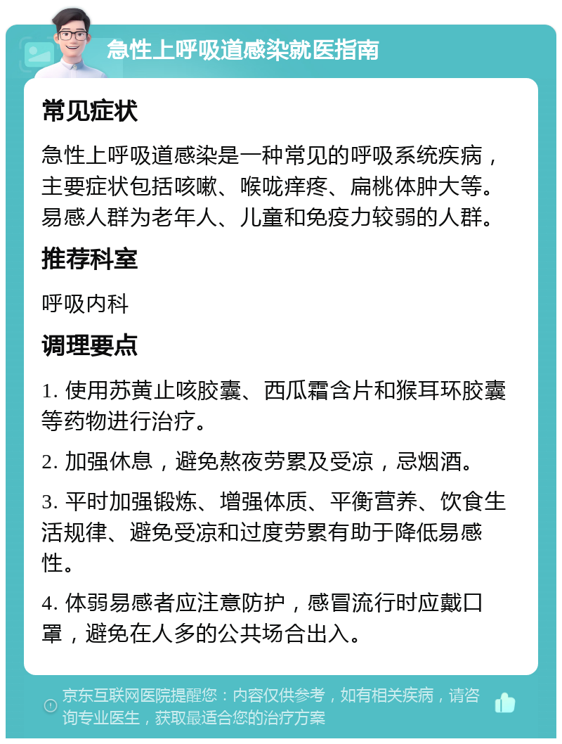 急性上呼吸道感染就医指南 常见症状 急性上呼吸道感染是一种常见的呼吸系统疾病，主要症状包括咳嗽、喉咙痒疼、扁桃体肿大等。易感人群为老年人、儿童和免疫力较弱的人群。 推荐科室 呼吸内科 调理要点 1. 使用苏黄止咳胶囊、西瓜霜含片和猴耳环胶囊等药物进行治疗。 2. 加强休息，避免熬夜劳累及受凉，忌烟酒。 3. 平时加强锻炼、增强体质、平衡营养、饮食生活规律、避免受凉和过度劳累有助于降低易感性。 4. 体弱易感者应注意防护，感冒流行时应戴口罩，避免在人多的公共场合出入。