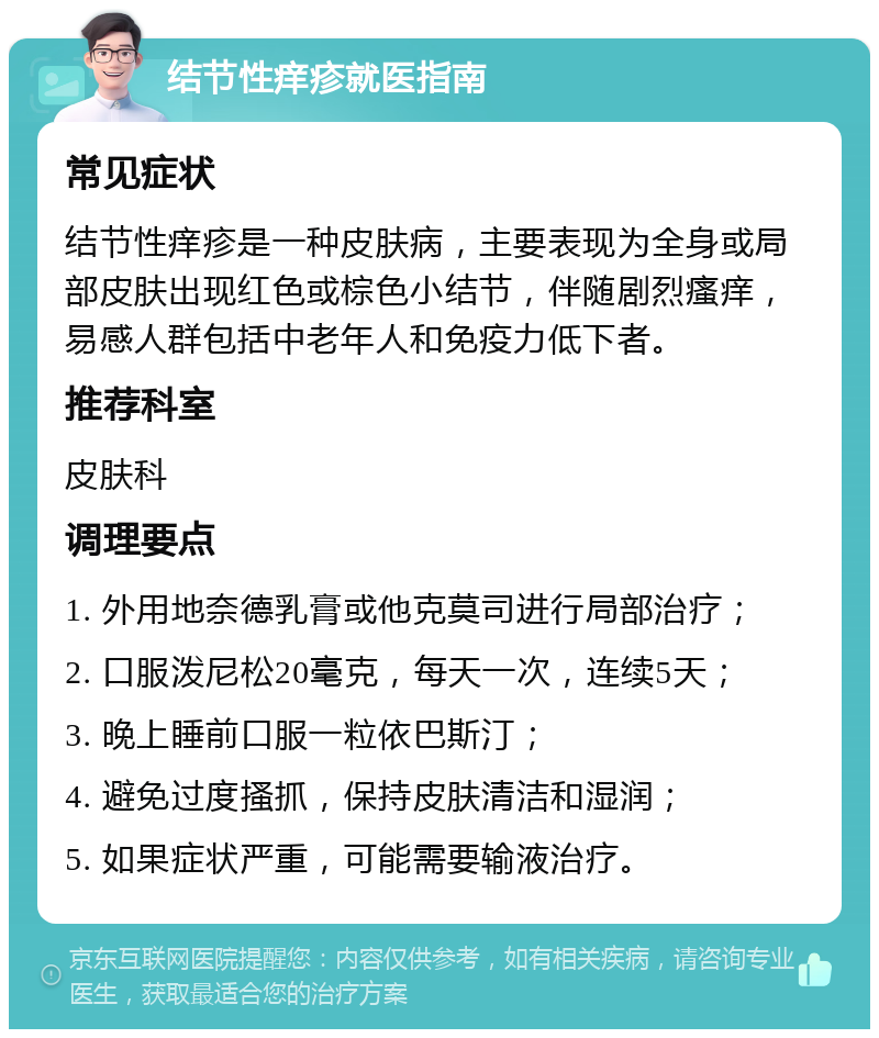 结节性痒疹就医指南 常见症状 结节性痒疹是一种皮肤病，主要表现为全身或局部皮肤出现红色或棕色小结节，伴随剧烈瘙痒，易感人群包括中老年人和免疫力低下者。 推荐科室 皮肤科 调理要点 1. 外用地奈德乳膏或他克莫司进行局部治疗； 2. 口服泼尼松20毫克，每天一次，连续5天； 3. 晚上睡前口服一粒依巴斯汀； 4. 避免过度搔抓，保持皮肤清洁和湿润； 5. 如果症状严重，可能需要输液治疗。