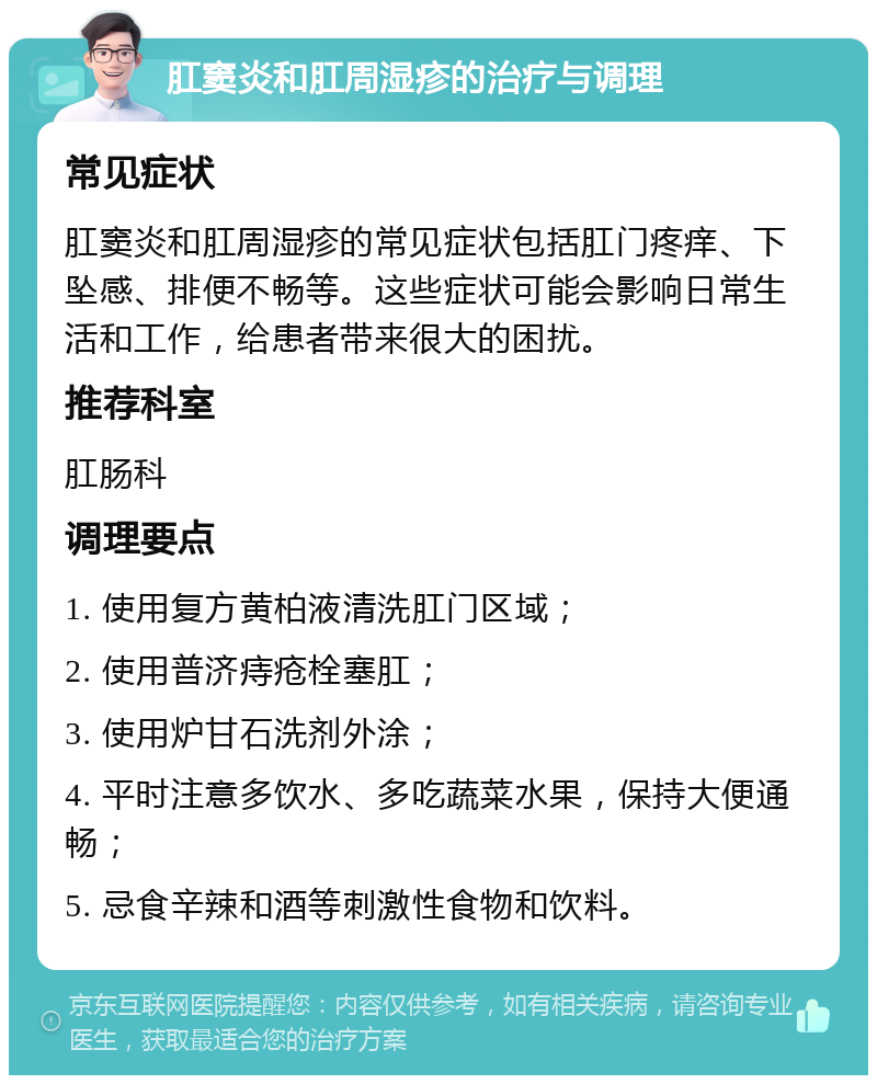 肛窦炎和肛周湿疹的治疗与调理 常见症状 肛窦炎和肛周湿疹的常见症状包括肛门疼痒、下坠感、排便不畅等。这些症状可能会影响日常生活和工作，给患者带来很大的困扰。 推荐科室 肛肠科 调理要点 1. 使用复方黄柏液清洗肛门区域； 2. 使用普济痔疮栓塞肛； 3. 使用炉甘石洗剂外涂； 4. 平时注意多饮水、多吃蔬菜水果，保持大便通畅； 5. 忌食辛辣和酒等刺激性食物和饮料。