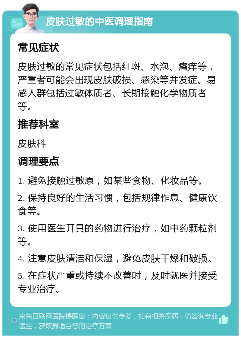 皮肤过敏的中医调理指南 常见症状 皮肤过敏的常见症状包括红斑、水泡、瘙痒等，严重者可能会出现皮肤破损、感染等并发症。易感人群包括过敏体质者、长期接触化学物质者等。 推荐科室 皮肤科 调理要点 1. 避免接触过敏原，如某些食物、化妆品等。 2. 保持良好的生活习惯，包括规律作息、健康饮食等。 3. 使用医生开具的药物进行治疗，如中药颗粒剂等。 4. 注意皮肤清洁和保湿，避免皮肤干燥和破损。 5. 在症状严重或持续不改善时，及时就医并接受专业治疗。