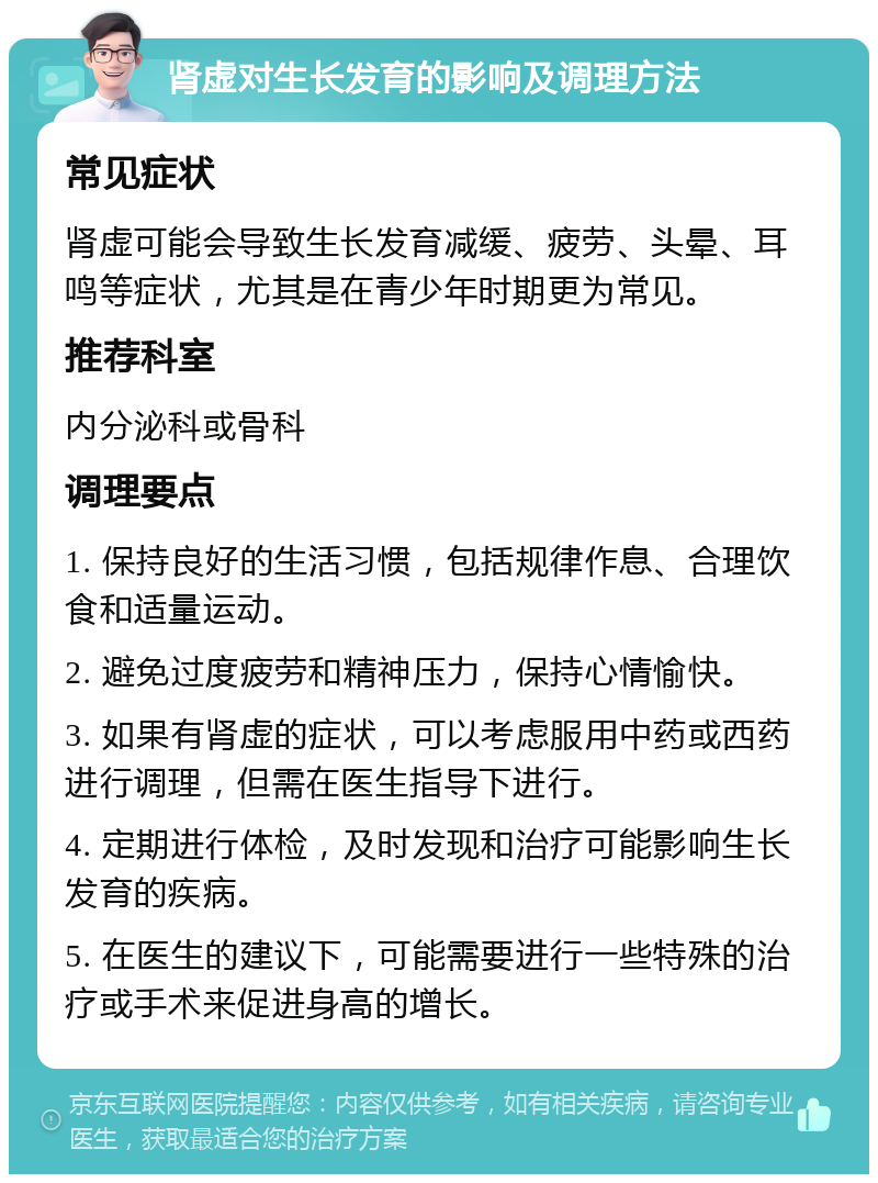 肾虚对生长发育的影响及调理方法 常见症状 肾虚可能会导致生长发育减缓、疲劳、头晕、耳鸣等症状，尤其是在青少年时期更为常见。 推荐科室 内分泌科或骨科 调理要点 1. 保持良好的生活习惯，包括规律作息、合理饮食和适量运动。 2. 避免过度疲劳和精神压力，保持心情愉快。 3. 如果有肾虚的症状，可以考虑服用中药或西药进行调理，但需在医生指导下进行。 4. 定期进行体检，及时发现和治疗可能影响生长发育的疾病。 5. 在医生的建议下，可能需要进行一些特殊的治疗或手术来促进身高的增长。