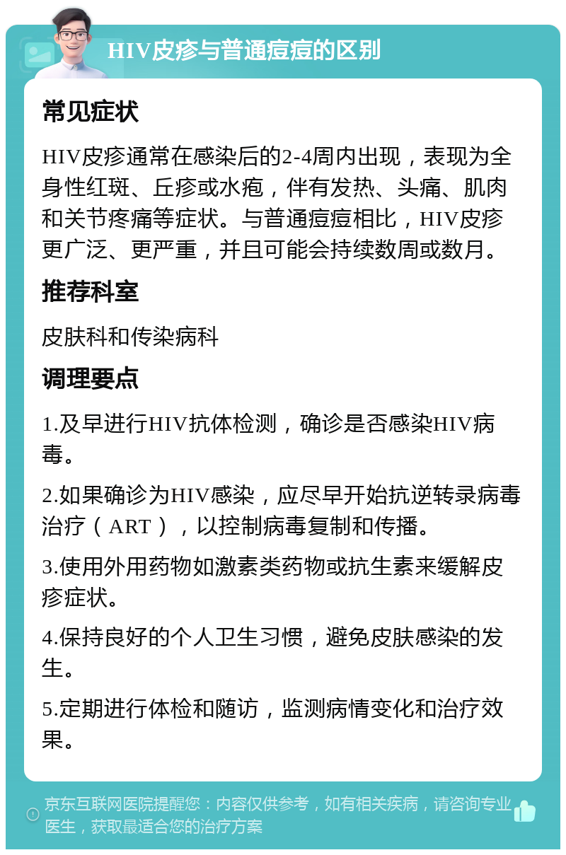 HIV皮疹与普通痘痘的区别 常见症状 HIV皮疹通常在感染后的2-4周内出现，表现为全身性红斑、丘疹或水疱，伴有发热、头痛、肌肉和关节疼痛等症状。与普通痘痘相比，HIV皮疹更广泛、更严重，并且可能会持续数周或数月。 推荐科室 皮肤科和传染病科 调理要点 1.及早进行HIV抗体检测，确诊是否感染HIV病毒。 2.如果确诊为HIV感染，应尽早开始抗逆转录病毒治疗（ART），以控制病毒复制和传播。 3.使用外用药物如激素类药物或抗生素来缓解皮疹症状。 4.保持良好的个人卫生习惯，避免皮肤感染的发生。 5.定期进行体检和随访，监测病情变化和治疗效果。