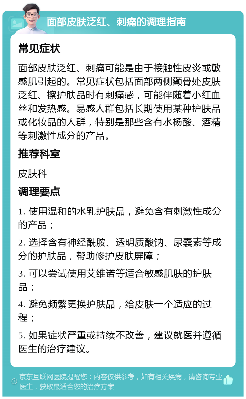 面部皮肤泛红、刺痛的调理指南 常见症状 面部皮肤泛红、刺痛可能是由于接触性皮炎或敏感肌引起的。常见症状包括面部两侧颧骨处皮肤泛红、擦护肤品时有刺痛感，可能伴随着小红血丝和发热感。易感人群包括长期使用某种护肤品或化妆品的人群，特别是那些含有水杨酸、酒精等刺激性成分的产品。 推荐科室 皮肤科 调理要点 1. 使用温和的水乳护肤品，避免含有刺激性成分的产品； 2. 选择含有神经酰胺、透明质酸钠、尿囊素等成分的护肤品，帮助修护皮肤屏障； 3. 可以尝试使用艾维诺等适合敏感肌肤的护肤品； 4. 避免频繁更换护肤品，给皮肤一个适应的过程； 5. 如果症状严重或持续不改善，建议就医并遵循医生的治疗建议。