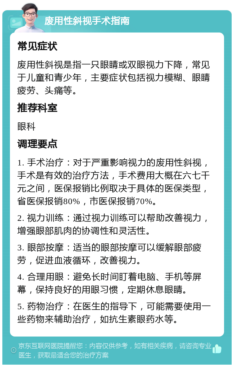 废用性斜视手术指南 常见症状 废用性斜视是指一只眼睛或双眼视力下降，常见于儿童和青少年，主要症状包括视力模糊、眼睛疲劳、头痛等。 推荐科室 眼科 调理要点 1. 手术治疗：对于严重影响视力的废用性斜视，手术是有效的治疗方法，手术费用大概在六七千元之间，医保报销比例取决于具体的医保类型，省医保报销80%，市医保报销70%。 2. 视力训练：通过视力训练可以帮助改善视力，增强眼部肌肉的协调性和灵活性。 3. 眼部按摩：适当的眼部按摩可以缓解眼部疲劳，促进血液循环，改善视力。 4. 合理用眼：避免长时间盯着电脑、手机等屏幕，保持良好的用眼习惯，定期休息眼睛。 5. 药物治疗：在医生的指导下，可能需要使用一些药物来辅助治疗，如抗生素眼药水等。