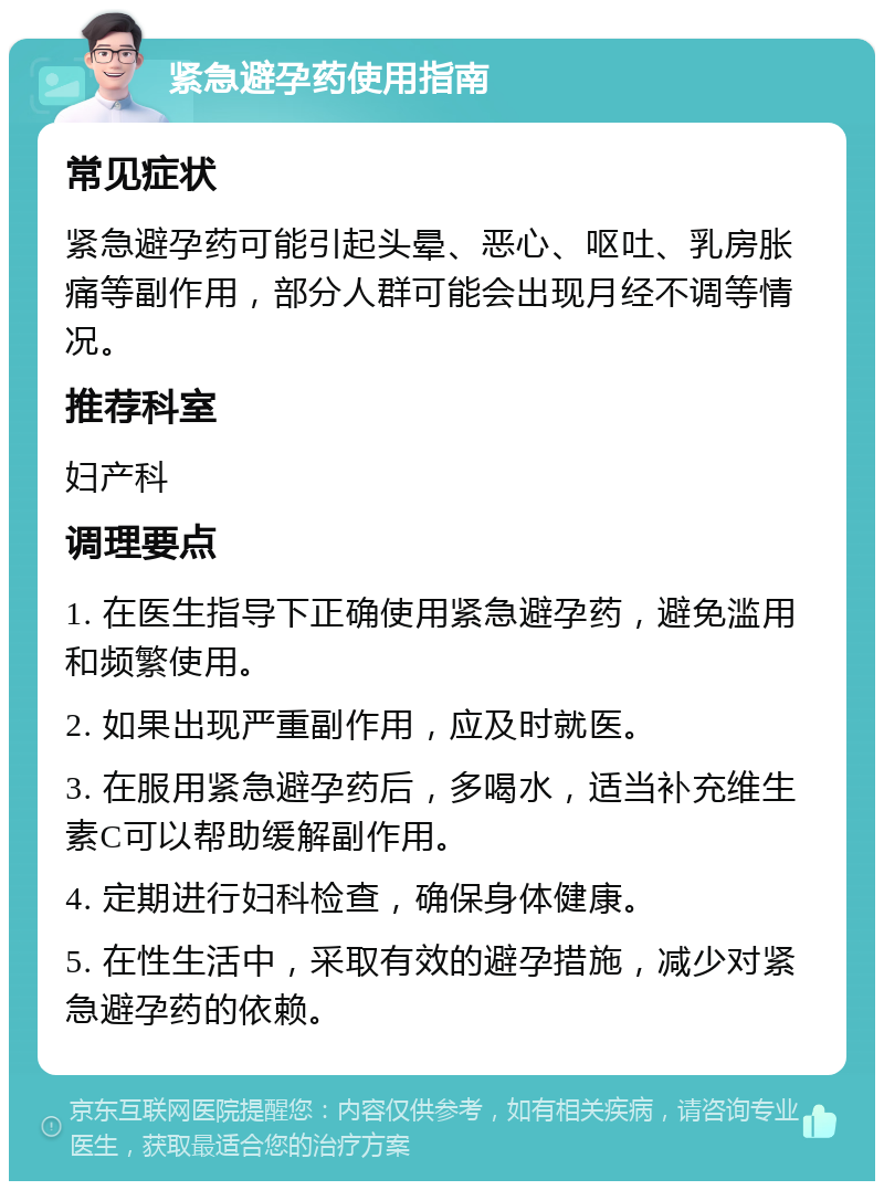 紧急避孕药使用指南 常见症状 紧急避孕药可能引起头晕、恶心、呕吐、乳房胀痛等副作用，部分人群可能会出现月经不调等情况。 推荐科室 妇产科 调理要点 1. 在医生指导下正确使用紧急避孕药，避免滥用和频繁使用。 2. 如果出现严重副作用，应及时就医。 3. 在服用紧急避孕药后，多喝水，适当补充维生素C可以帮助缓解副作用。 4. 定期进行妇科检查，确保身体健康。 5. 在性生活中，采取有效的避孕措施，减少对紧急避孕药的依赖。