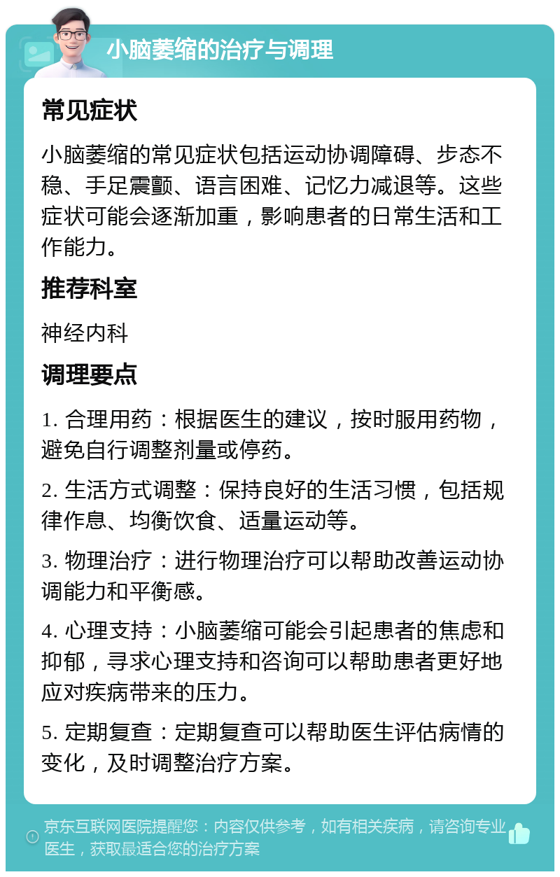 小脑萎缩的治疗与调理 常见症状 小脑萎缩的常见症状包括运动协调障碍、步态不稳、手足震颤、语言困难、记忆力减退等。这些症状可能会逐渐加重，影响患者的日常生活和工作能力。 推荐科室 神经内科 调理要点 1. 合理用药：根据医生的建议，按时服用药物，避免自行调整剂量或停药。 2. 生活方式调整：保持良好的生活习惯，包括规律作息、均衡饮食、适量运动等。 3. 物理治疗：进行物理治疗可以帮助改善运动协调能力和平衡感。 4. 心理支持：小脑萎缩可能会引起患者的焦虑和抑郁，寻求心理支持和咨询可以帮助患者更好地应对疾病带来的压力。 5. 定期复查：定期复查可以帮助医生评估病情的变化，及时调整治疗方案。