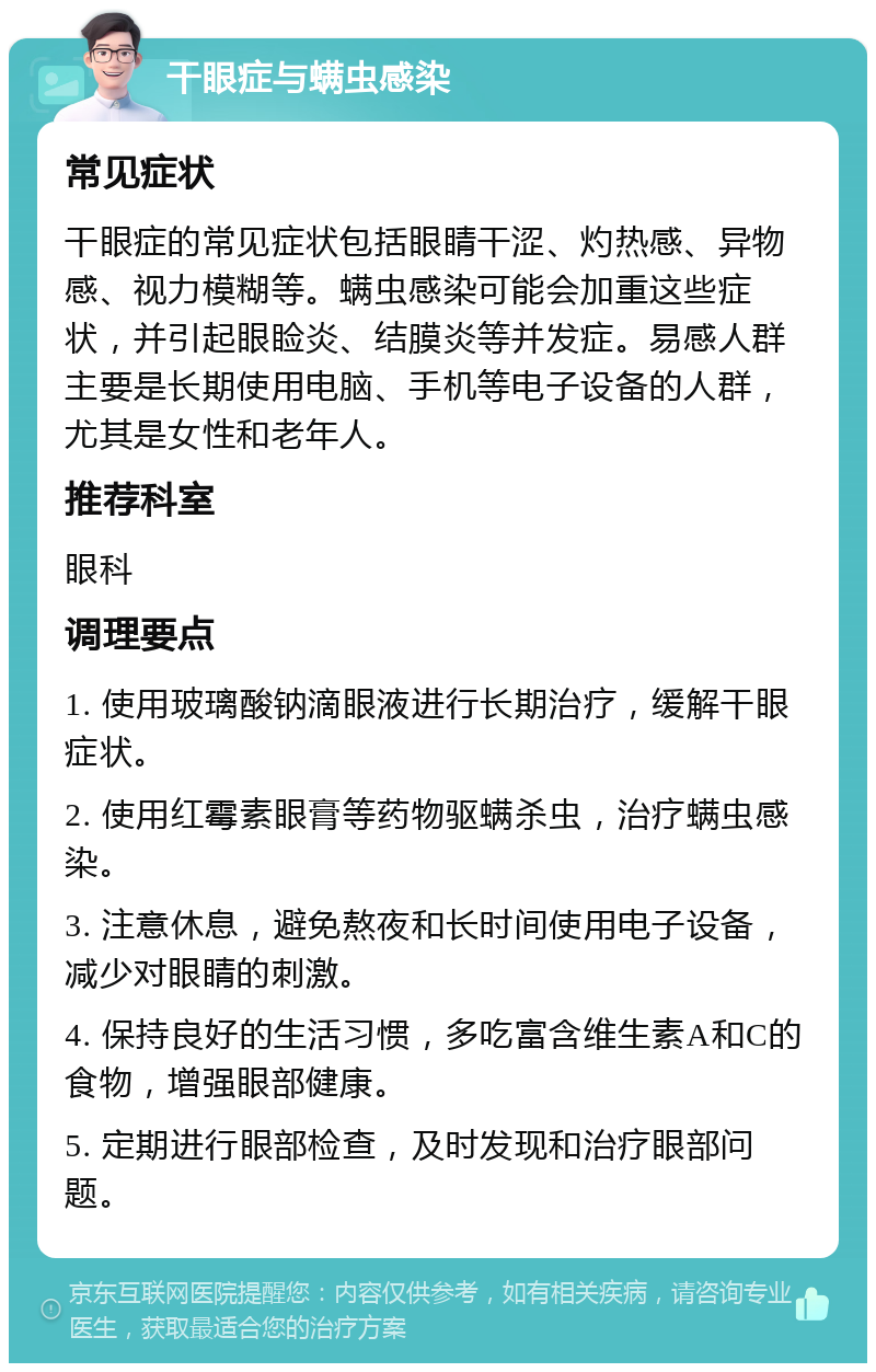 干眼症与螨虫感染 常见症状 干眼症的常见症状包括眼睛干涩、灼热感、异物感、视力模糊等。螨虫感染可能会加重这些症状，并引起眼睑炎、结膜炎等并发症。易感人群主要是长期使用电脑、手机等电子设备的人群，尤其是女性和老年人。 推荐科室 眼科 调理要点 1. 使用玻璃酸钠滴眼液进行长期治疗，缓解干眼症状。 2. 使用红霉素眼膏等药物驱螨杀虫，治疗螨虫感染。 3. 注意休息，避免熬夜和长时间使用电子设备，减少对眼睛的刺激。 4. 保持良好的生活习惯，多吃富含维生素A和C的食物，增强眼部健康。 5. 定期进行眼部检查，及时发现和治疗眼部问题。