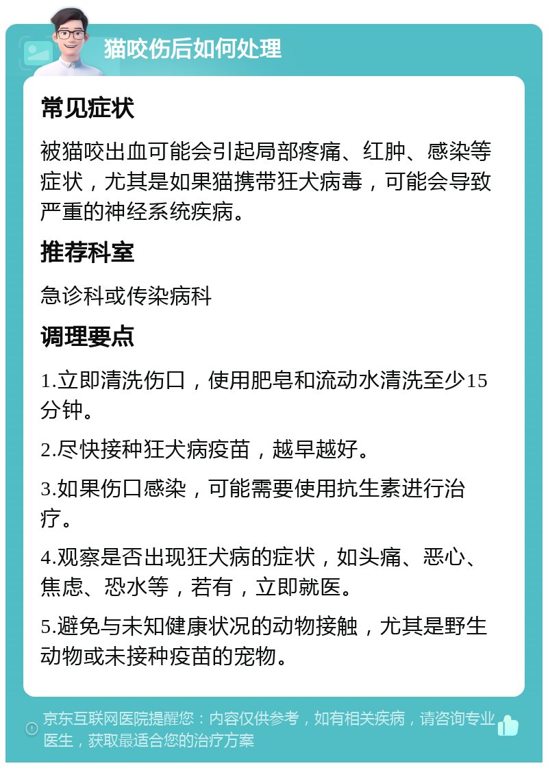 猫咬伤后如何处理 常见症状 被猫咬出血可能会引起局部疼痛、红肿、感染等症状，尤其是如果猫携带狂犬病毒，可能会导致严重的神经系统疾病。 推荐科室 急诊科或传染病科 调理要点 1.立即清洗伤口，使用肥皂和流动水清洗至少15分钟。 2.尽快接种狂犬病疫苗，越早越好。 3.如果伤口感染，可能需要使用抗生素进行治疗。 4.观察是否出现狂犬病的症状，如头痛、恶心、焦虑、恐水等，若有，立即就医。 5.避免与未知健康状况的动物接触，尤其是野生动物或未接种疫苗的宠物。