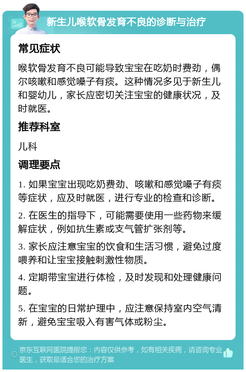 新生儿喉软骨发育不良的诊断与治疗 常见症状 喉软骨发育不良可能导致宝宝在吃奶时费劲，偶尔咳嗽和感觉嗓子有痰。这种情况多见于新生儿和婴幼儿，家长应密切关注宝宝的健康状况，及时就医。 推荐科室 儿科 调理要点 1. 如果宝宝出现吃奶费劲、咳嗽和感觉嗓子有痰等症状，应及时就医，进行专业的检查和诊断。 2. 在医生的指导下，可能需要使用一些药物来缓解症状，例如抗生素或支气管扩张剂等。 3. 家长应注意宝宝的饮食和生活习惯，避免过度喂养和让宝宝接触刺激性物质。 4. 定期带宝宝进行体检，及时发现和处理健康问题。 5. 在宝宝的日常护理中，应注意保持室内空气清新，避免宝宝吸入有害气体或粉尘。