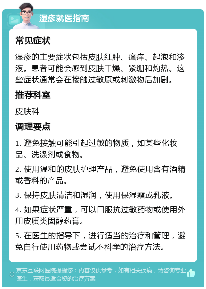 湿疹就医指南 常见症状 湿疹的主要症状包括皮肤红肿、瘙痒、起泡和渗液。患者可能会感到皮肤干燥、紧绷和灼热。这些症状通常会在接触过敏原或刺激物后加剧。 推荐科室 皮肤科 调理要点 1. 避免接触可能引起过敏的物质，如某些化妆品、洗涤剂或食物。 2. 使用温和的皮肤护理产品，避免使用含有酒精或香料的产品。 3. 保持皮肤清洁和湿润，使用保湿霜或乳液。 4. 如果症状严重，可以口服抗过敏药物或使用外用皮质类固醇药膏。 5. 在医生的指导下，进行适当的治疗和管理，避免自行使用药物或尝试不科学的治疗方法。