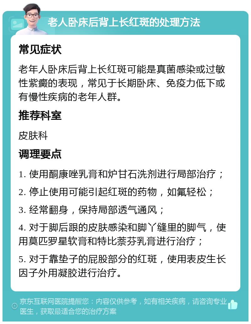 老人卧床后背上长红斑的处理方法 常见症状 老年人卧床后背上长红斑可能是真菌感染或过敏性紫癜的表现，常见于长期卧床、免疫力低下或有慢性疾病的老年人群。 推荐科室 皮肤科 调理要点 1. 使用酮康唑乳膏和炉甘石洗剂进行局部治疗； 2. 停止使用可能引起红斑的药物，如氟轻松； 3. 经常翻身，保持局部透气通风； 4. 对于脚后跟的皮肤感染和脚丫缝里的脚气，使用莫匹罗星软膏和特比萘芬乳膏进行治疗； 5. 对于靠垫子的屁股部分的红斑，使用表皮生长因子外用凝胶进行治疗。