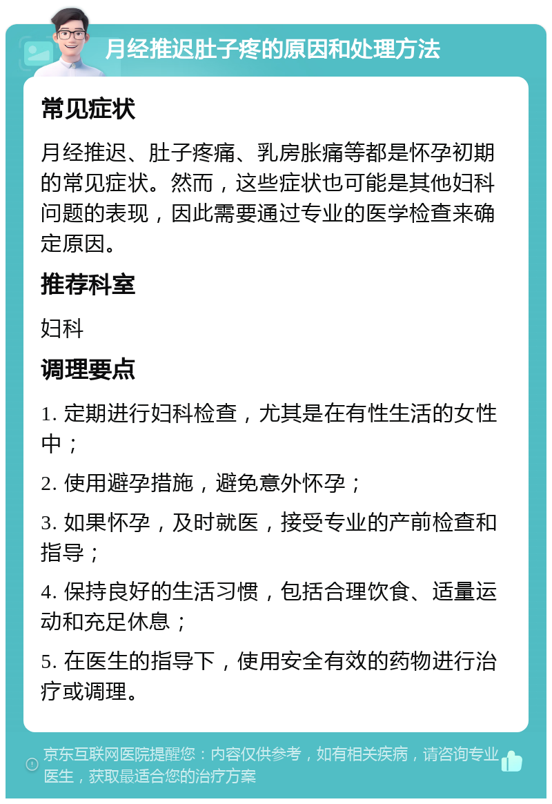 月经推迟肚子疼的原因和处理方法 常见症状 月经推迟、肚子疼痛、乳房胀痛等都是怀孕初期的常见症状。然而，这些症状也可能是其他妇科问题的表现，因此需要通过专业的医学检查来确定原因。 推荐科室 妇科 调理要点 1. 定期进行妇科检查，尤其是在有性生活的女性中； 2. 使用避孕措施，避免意外怀孕； 3. 如果怀孕，及时就医，接受专业的产前检查和指导； 4. 保持良好的生活习惯，包括合理饮食、适量运动和充足休息； 5. 在医生的指导下，使用安全有效的药物进行治疗或调理。