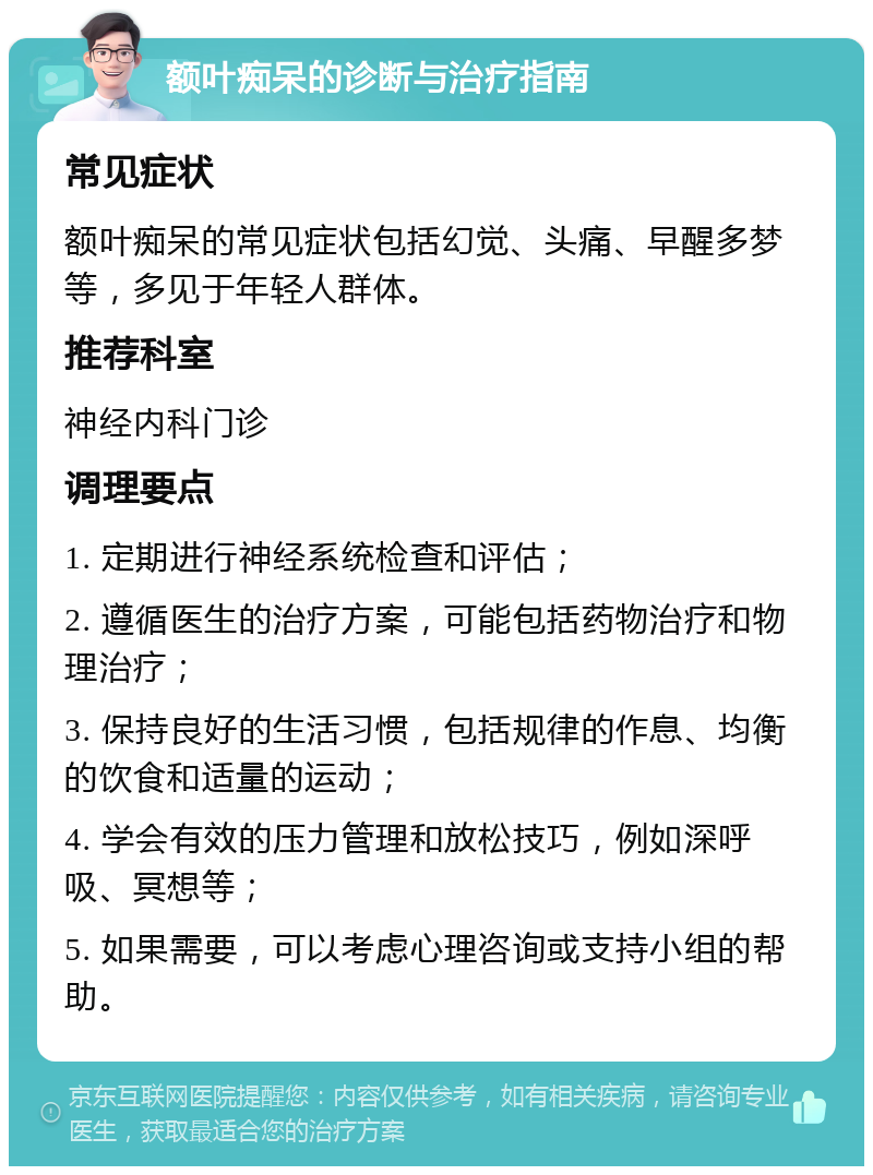 额叶痴呆的诊断与治疗指南 常见症状 额叶痴呆的常见症状包括幻觉、头痛、早醒多梦等，多见于年轻人群体。 推荐科室 神经内科门诊 调理要点 1. 定期进行神经系统检查和评估； 2. 遵循医生的治疗方案，可能包括药物治疗和物理治疗； 3. 保持良好的生活习惯，包括规律的作息、均衡的饮食和适量的运动； 4. 学会有效的压力管理和放松技巧，例如深呼吸、冥想等； 5. 如果需要，可以考虑心理咨询或支持小组的帮助。