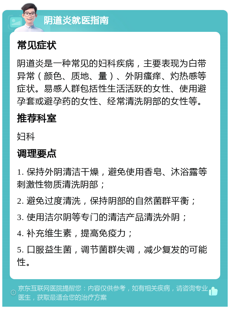 阴道炎就医指南 常见症状 阴道炎是一种常见的妇科疾病，主要表现为白带异常（颜色、质地、量）、外阴瘙痒、灼热感等症状。易感人群包括性生活活跃的女性、使用避孕套或避孕药的女性、经常清洗阴部的女性等。 推荐科室 妇科 调理要点 1. 保持外阴清洁干燥，避免使用香皂、沐浴露等刺激性物质清洗阴部； 2. 避免过度清洗，保持阴部的自然菌群平衡； 3. 使用洁尔阴等专门的清洁产品清洗外阴； 4. 补充维生素，提高免疫力； 5. 口服益生菌，调节菌群失调，减少复发的可能性。