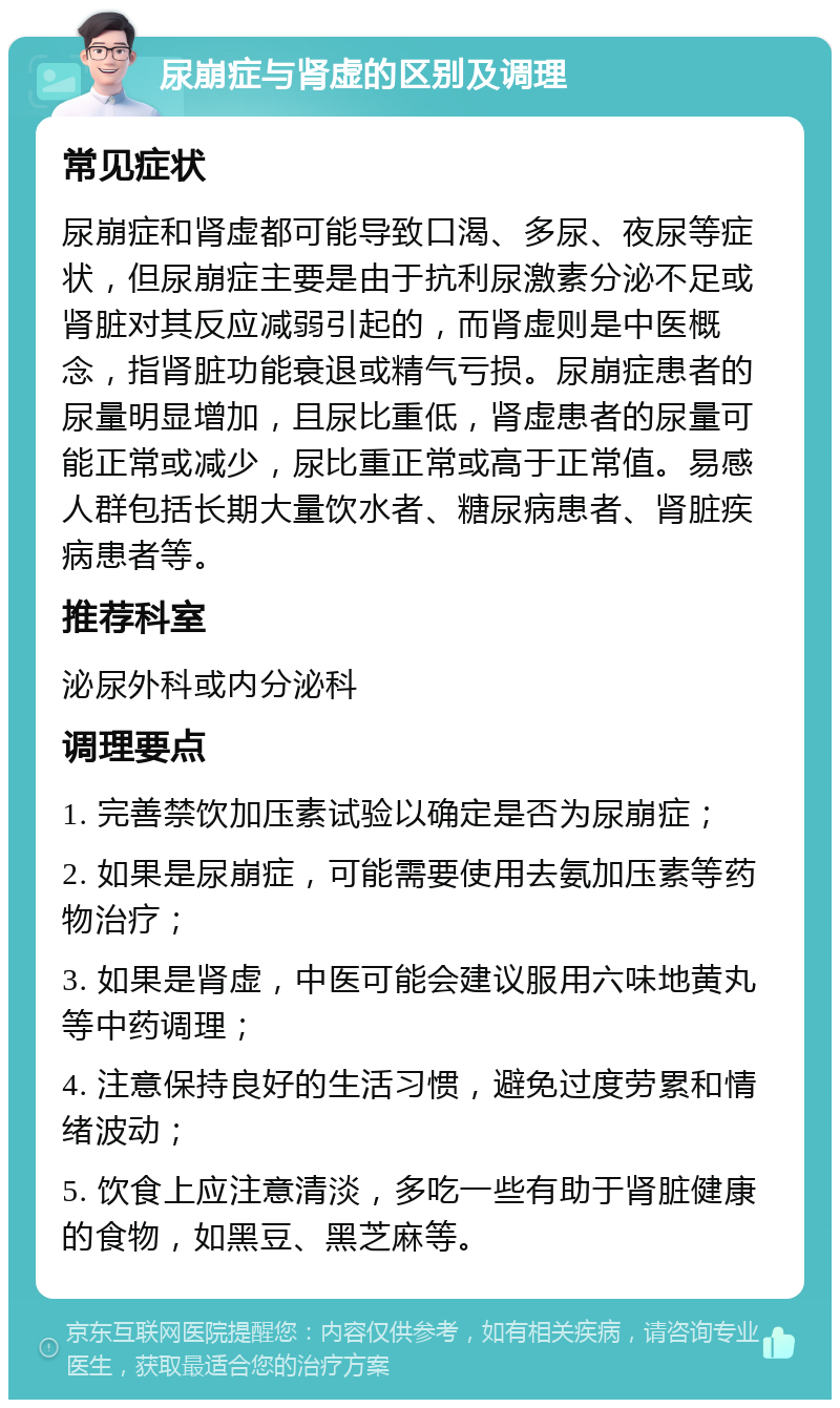 尿崩症与肾虚的区别及调理 常见症状 尿崩症和肾虚都可能导致口渴、多尿、夜尿等症状，但尿崩症主要是由于抗利尿激素分泌不足或肾脏对其反应减弱引起的，而肾虚则是中医概念，指肾脏功能衰退或精气亏损。尿崩症患者的尿量明显增加，且尿比重低，肾虚患者的尿量可能正常或减少，尿比重正常或高于正常值。易感人群包括长期大量饮水者、糖尿病患者、肾脏疾病患者等。 推荐科室 泌尿外科或内分泌科 调理要点 1. 完善禁饮加压素试验以确定是否为尿崩症； 2. 如果是尿崩症，可能需要使用去氨加压素等药物治疗； 3. 如果是肾虚，中医可能会建议服用六味地黄丸等中药调理； 4. 注意保持良好的生活习惯，避免过度劳累和情绪波动； 5. 饮食上应注意清淡，多吃一些有助于肾脏健康的食物，如黑豆、黑芝麻等。