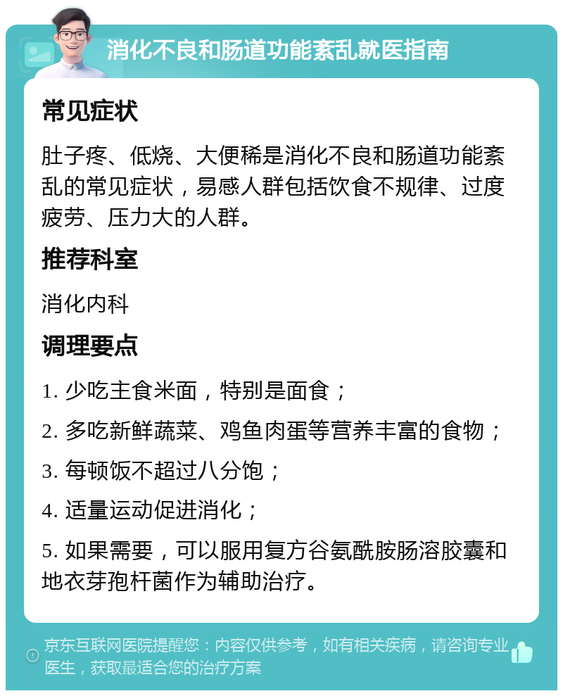 消化不良和肠道功能紊乱就医指南 常见症状 肚子疼、低烧、大便稀是消化不良和肠道功能紊乱的常见症状，易感人群包括饮食不规律、过度疲劳、压力大的人群。 推荐科室 消化内科 调理要点 1. 少吃主食米面，特别是面食； 2. 多吃新鲜蔬菜、鸡鱼肉蛋等营养丰富的食物； 3. 每顿饭不超过八分饱； 4. 适量运动促进消化； 5. 如果需要，可以服用复方谷氨酰胺肠溶胶囊和地衣芽孢杆菌作为辅助治疗。