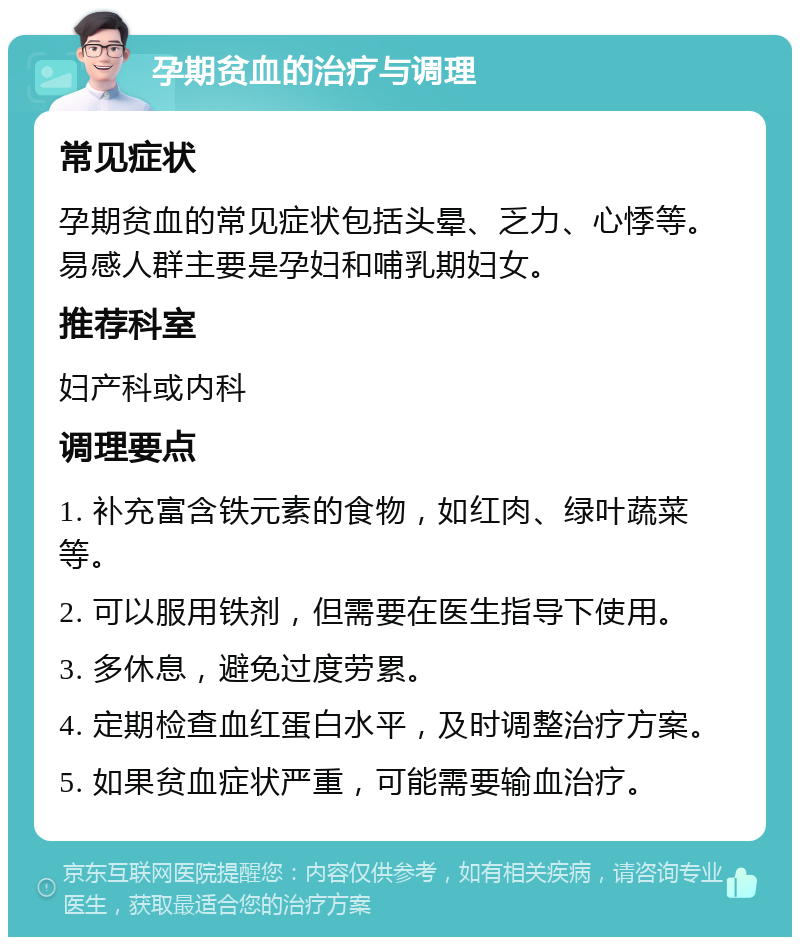 孕期贫血的治疗与调理 常见症状 孕期贫血的常见症状包括头晕、乏力、心悸等。易感人群主要是孕妇和哺乳期妇女。 推荐科室 妇产科或内科 调理要点 1. 补充富含铁元素的食物，如红肉、绿叶蔬菜等。 2. 可以服用铁剂，但需要在医生指导下使用。 3. 多休息，避免过度劳累。 4. 定期检查血红蛋白水平，及时调整治疗方案。 5. 如果贫血症状严重，可能需要输血治疗。