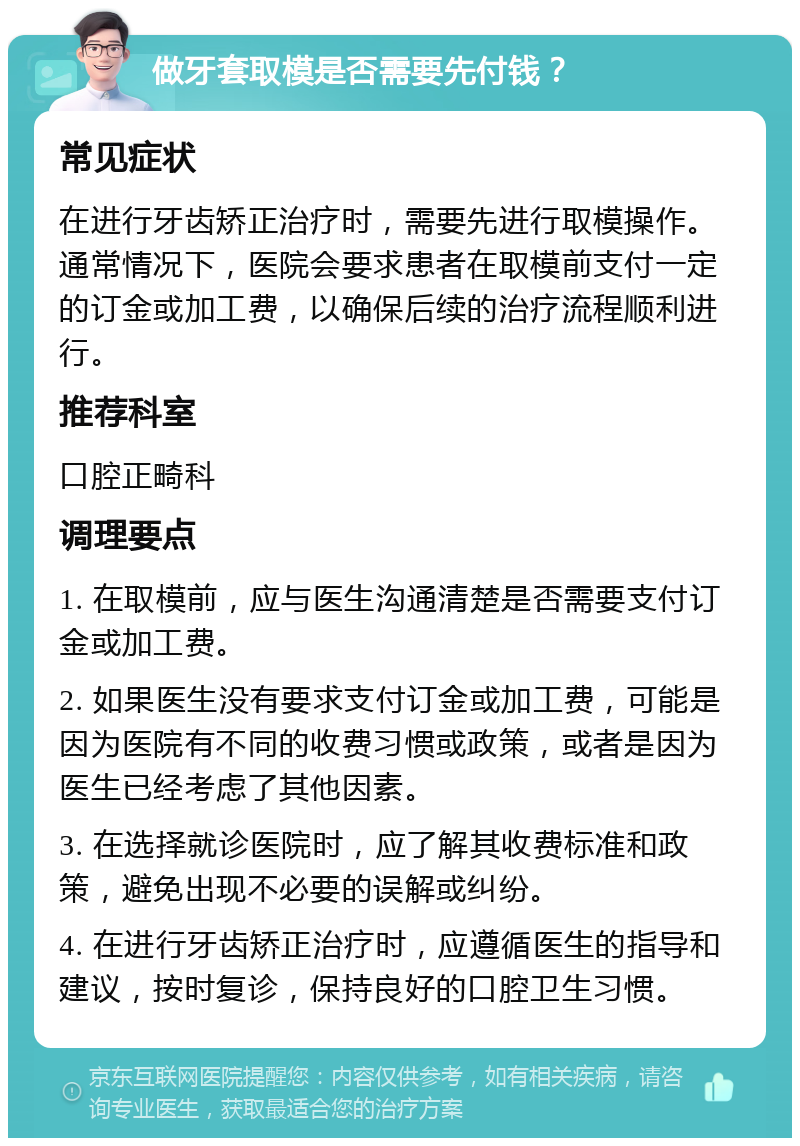 做牙套取模是否需要先付钱？ 常见症状 在进行牙齿矫正治疗时，需要先进行取模操作。通常情况下，医院会要求患者在取模前支付一定的订金或加工费，以确保后续的治疗流程顺利进行。 推荐科室 口腔正畸科 调理要点 1. 在取模前，应与医生沟通清楚是否需要支付订金或加工费。 2. 如果医生没有要求支付订金或加工费，可能是因为医院有不同的收费习惯或政策，或者是因为医生已经考虑了其他因素。 3. 在选择就诊医院时，应了解其收费标准和政策，避免出现不必要的误解或纠纷。 4. 在进行牙齿矫正治疗时，应遵循医生的指导和建议，按时复诊，保持良好的口腔卫生习惯。