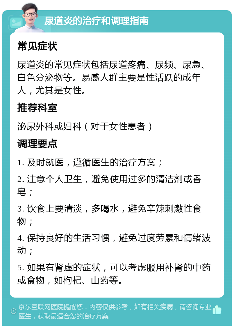 尿道炎的治疗和调理指南 常见症状 尿道炎的常见症状包括尿道疼痛、尿频、尿急、白色分泌物等。易感人群主要是性活跃的成年人，尤其是女性。 推荐科室 泌尿外科或妇科（对于女性患者） 调理要点 1. 及时就医，遵循医生的治疗方案； 2. 注意个人卫生，避免使用过多的清洁剂或香皂； 3. 饮食上要清淡，多喝水，避免辛辣刺激性食物； 4. 保持良好的生活习惯，避免过度劳累和情绪波动； 5. 如果有肾虚的症状，可以考虑服用补肾的中药或食物，如枸杞、山药等。